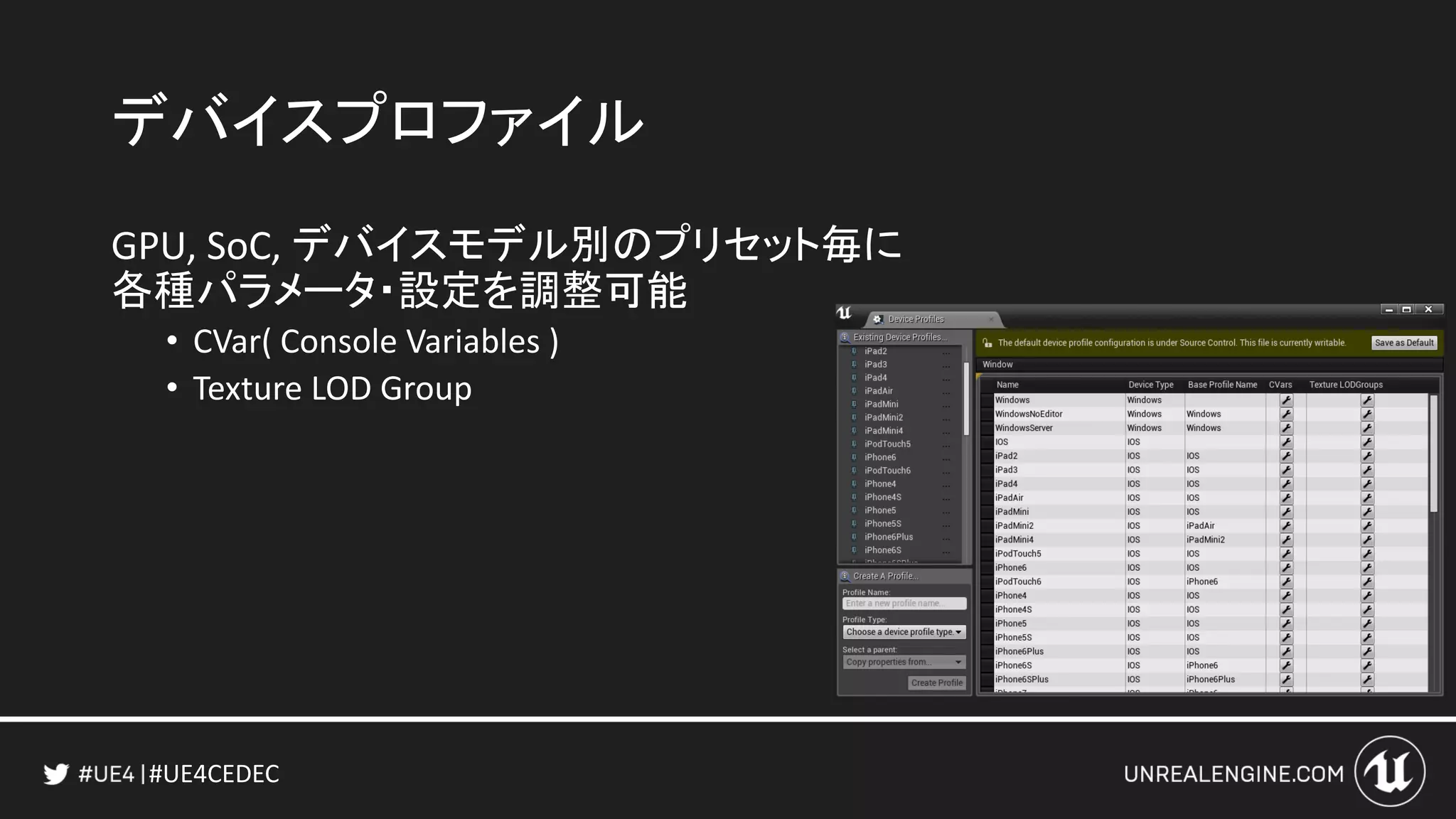 #UE4CEDEC
デバイスプロファイル
GPU, SoC, デバイスモデル別のプリセット毎に
各種パラメータ・設定を調整可能
• CVar( Console Variables )
• Texture LOD Group
 