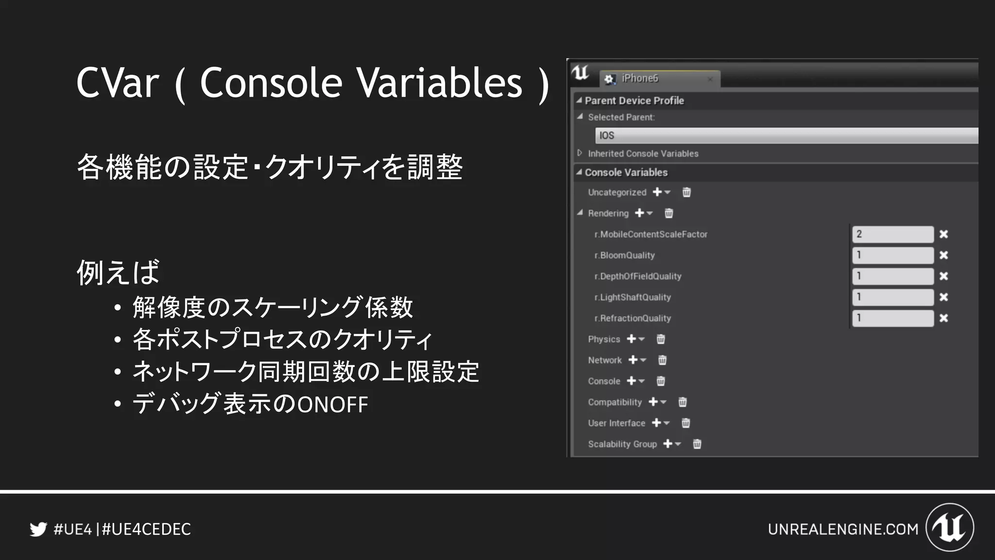 #UE4CEDEC
CVar ( Console Variables )
各機能の設定・クオリティを調整
例えば
• 解像度のスケーリング係数
• 各ポストプロセスのクオリティ
• ネットワーク同期回数の上限設定
• デバッグ表示のONOFF
 