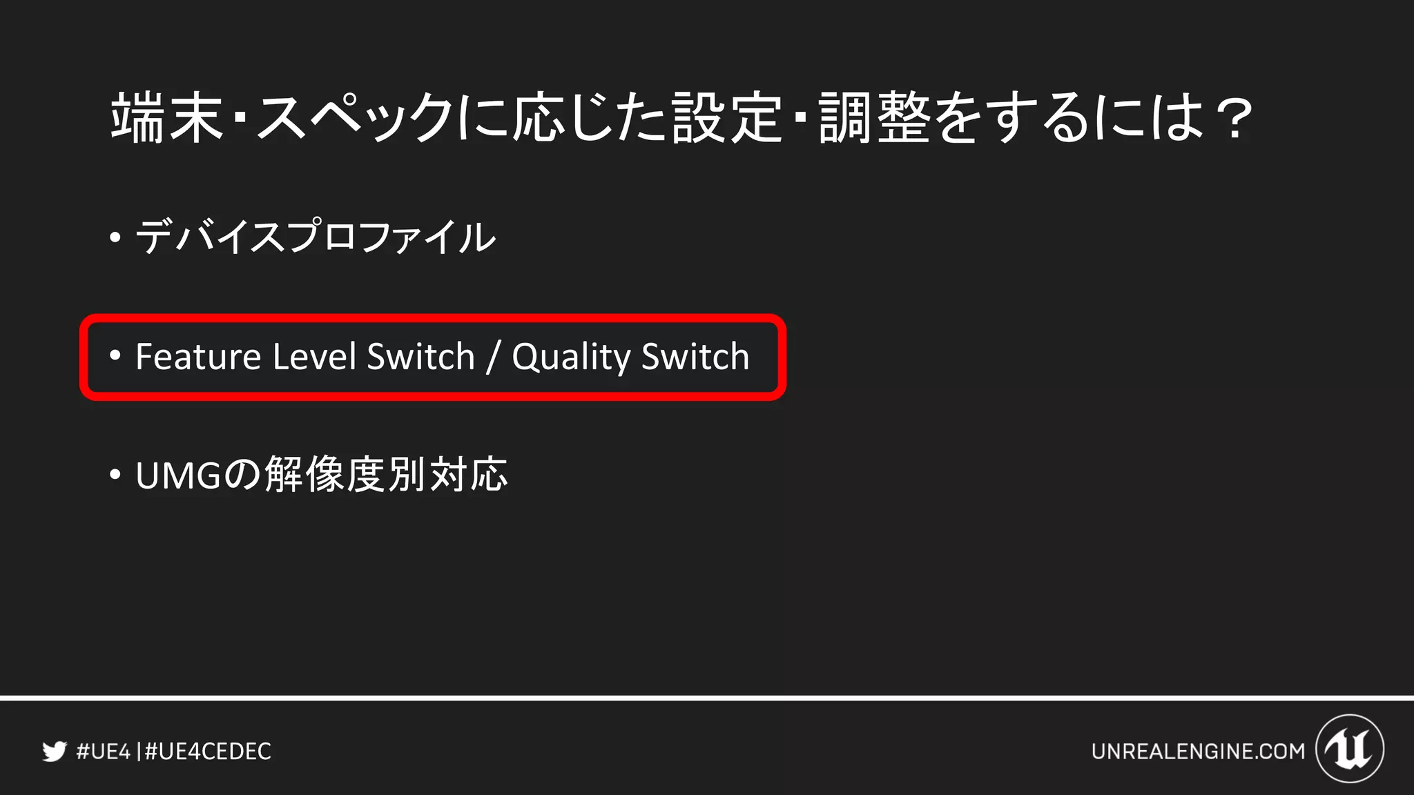 #UE4CEDEC
端末・スペックに応じた設定・調整をするには？
• デバイスプロファイル
• Feature Level Switch / Quality Switch
• UMGの解像度別対応
 