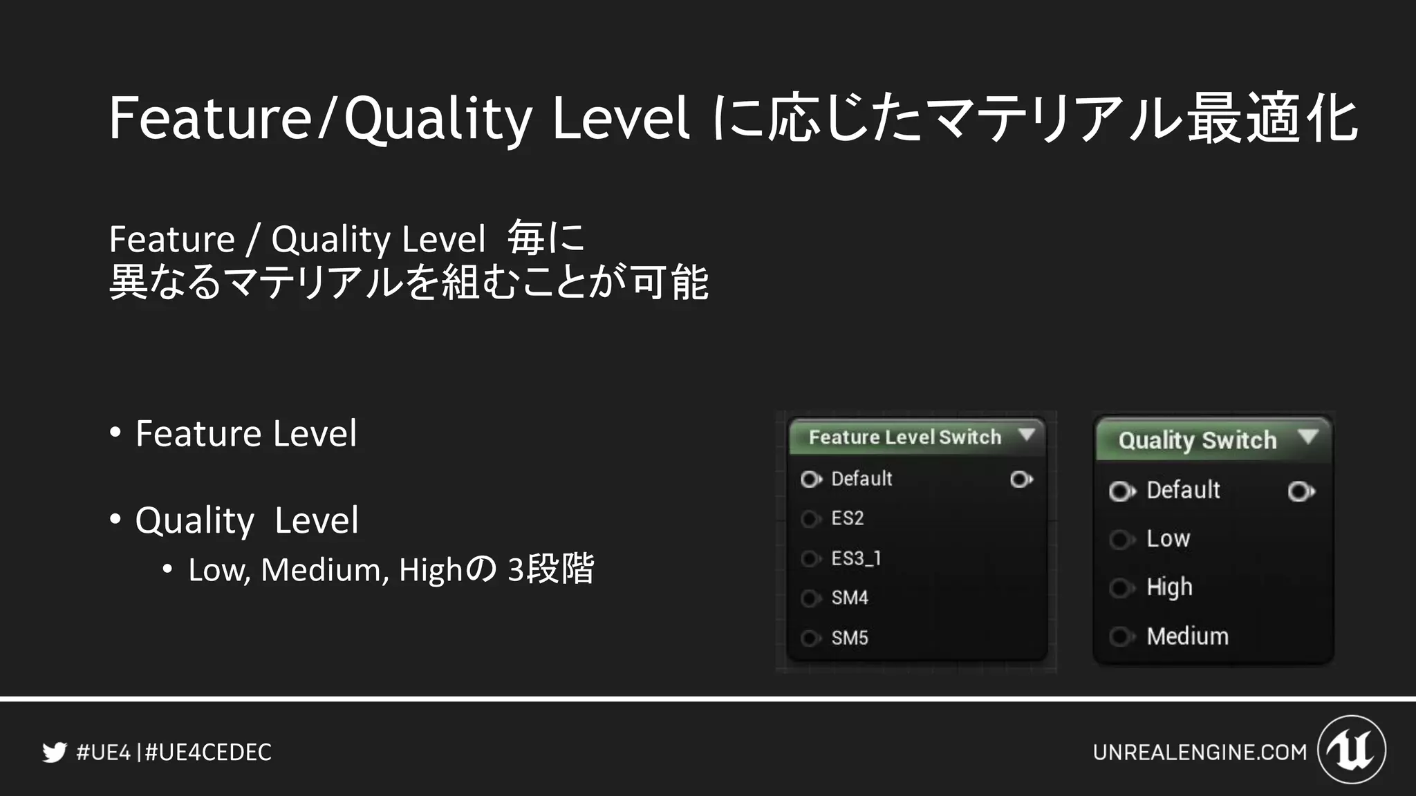 #UE4CEDEC
Feature/Quality Level に応じたマテリアル最適化
Feature / Quality Level 毎に
異なるマテリアルを組むことが可能
• Feature Level
• Quality Level
• Low, Medium, Highの 3段階
 