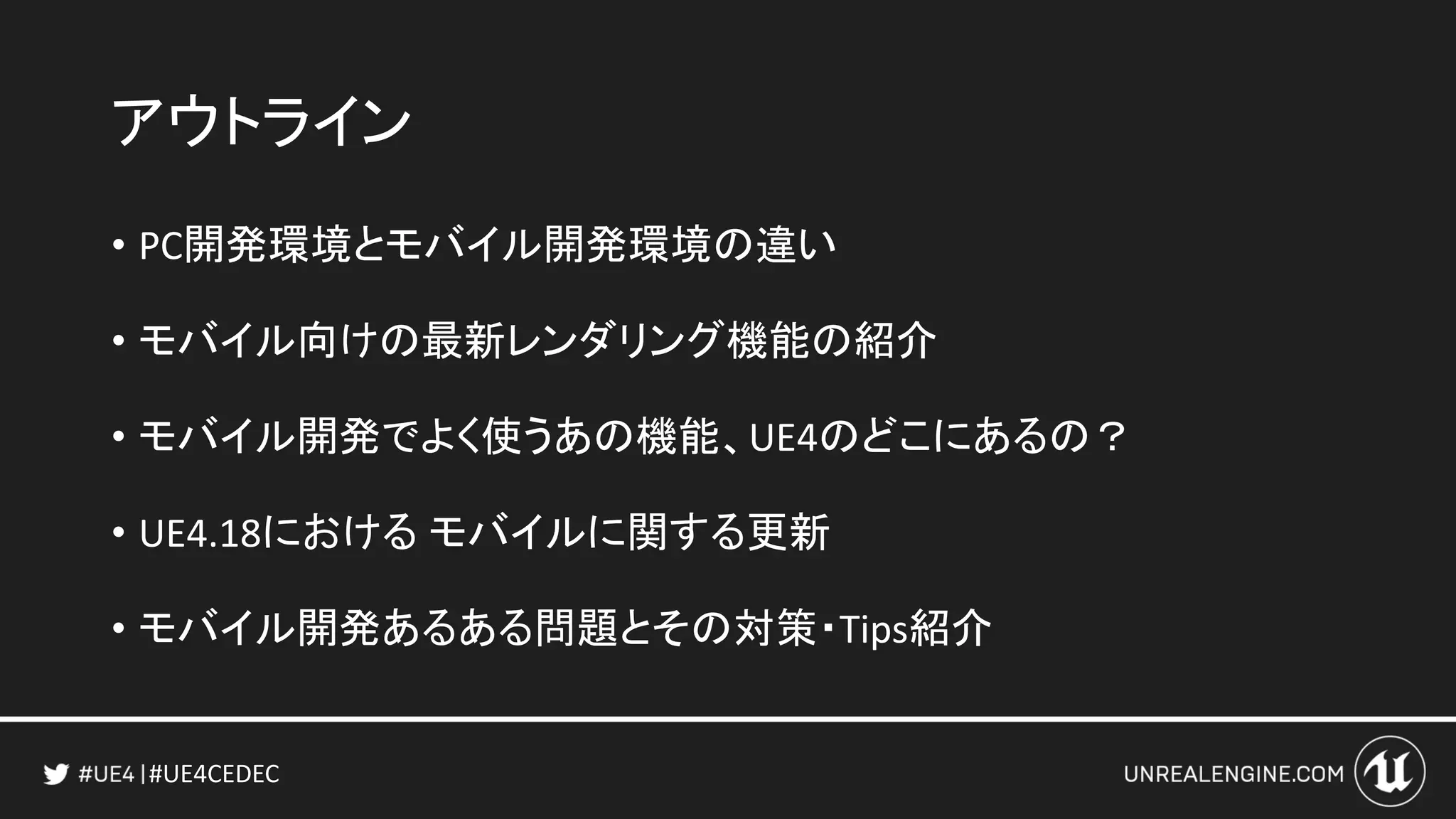 #UE4CEDEC
アウトライン
• PC開発環境とモバイル開発環境の違い
• モバイル向けの最新レンダリング機能の紹介
• モバイル開発でよく使うあの機能、UE4のどこにあるの？
• UE4.18における モバイルに関する更新
• モバイル開発あるある問題とその対策・Tips紹介
 