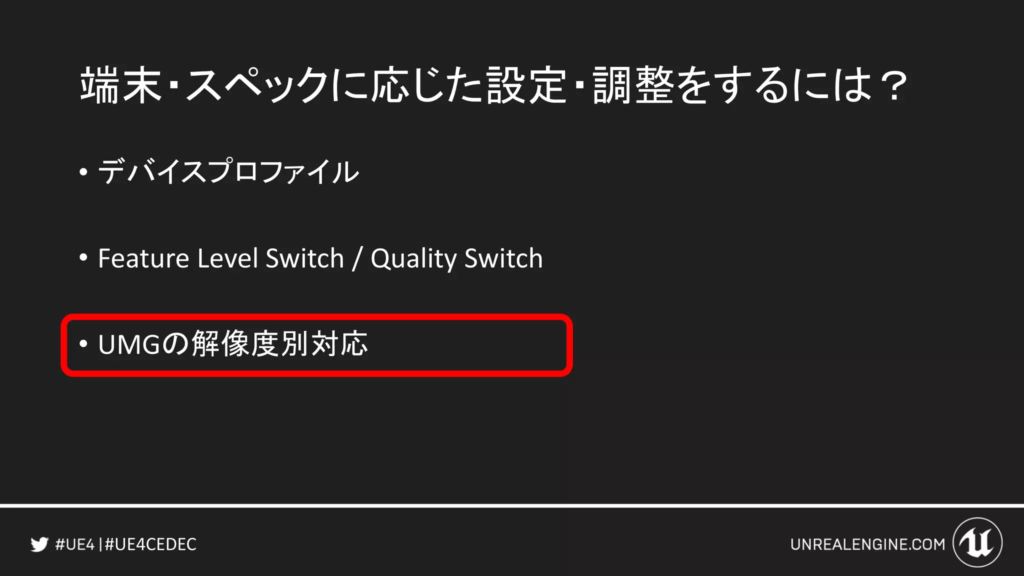 #UE4CEDEC
端末・スペックに応じた設定・調整をするには？
• デバイスプロファイル
• Feature Level Switch / Quality Switch
• UMGの解像度別対応
 