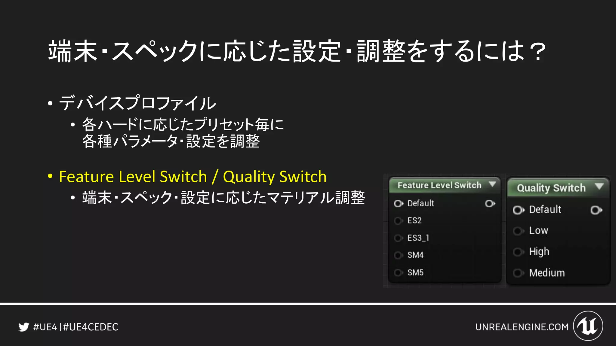 #UE4CEDEC
端末・スペックに応じた設定・調整をするには？
• デバイスプロファイル
• 各ハードに応じたプリセット毎に
各種パラメータ・設定を調整
• Feature Level Switch / Quality Switch
• 端末・スペック・設定に応じたマテリアル調整
 