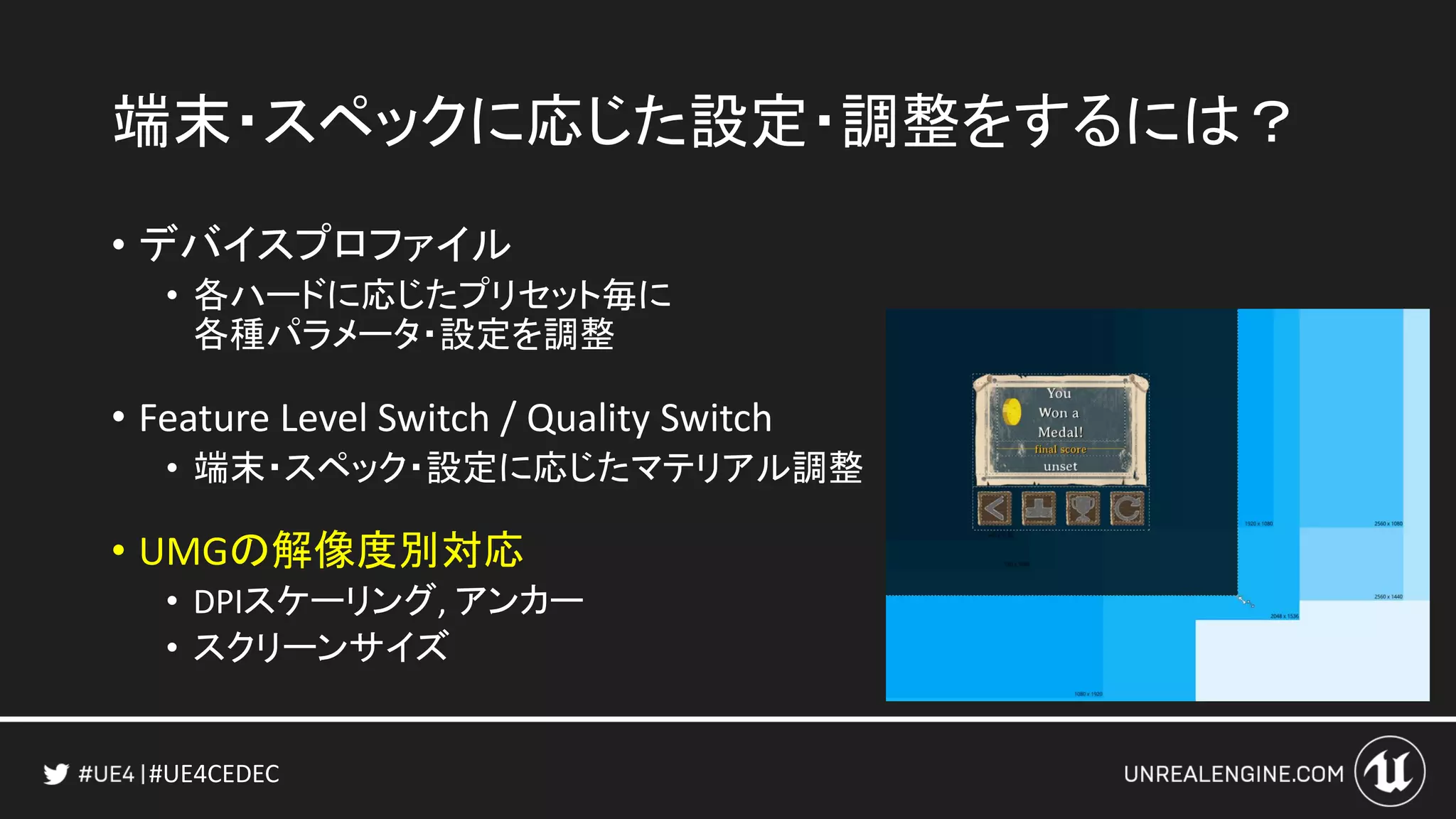 #UE4CEDEC
端末・スペックに応じた設定・調整をするには？
• デバイスプロファイル
• 各ハードに応じたプリセット毎に
各種パラメータ・設定を調整
• Feature Level Switch / Quality Switch
• 端末・スペック・設定に応じたマテリアル調整
• UMGの解像度別対応
• DPIスケーリング, アンカー
• スクリーンサイズ
 