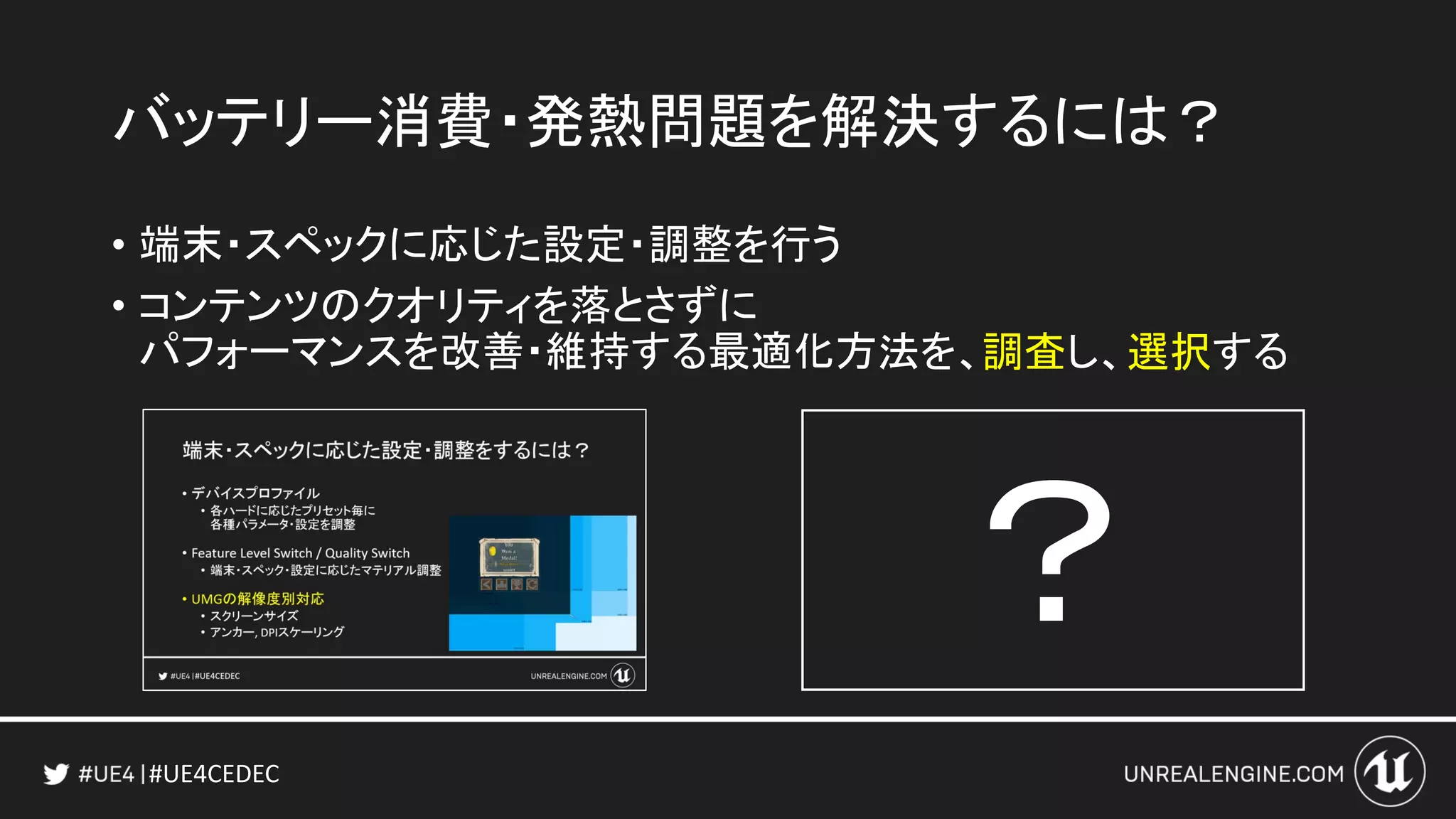 #UE4CEDEC
バッテリー消費・発熱問題を解決するには？
• 端末・スペックに応じた設定・調整を行う
• コンテンツのクオリティを落とさずに
パフォーマンスを改善・維持する最適化方法を、
？
調査し、選択する
 