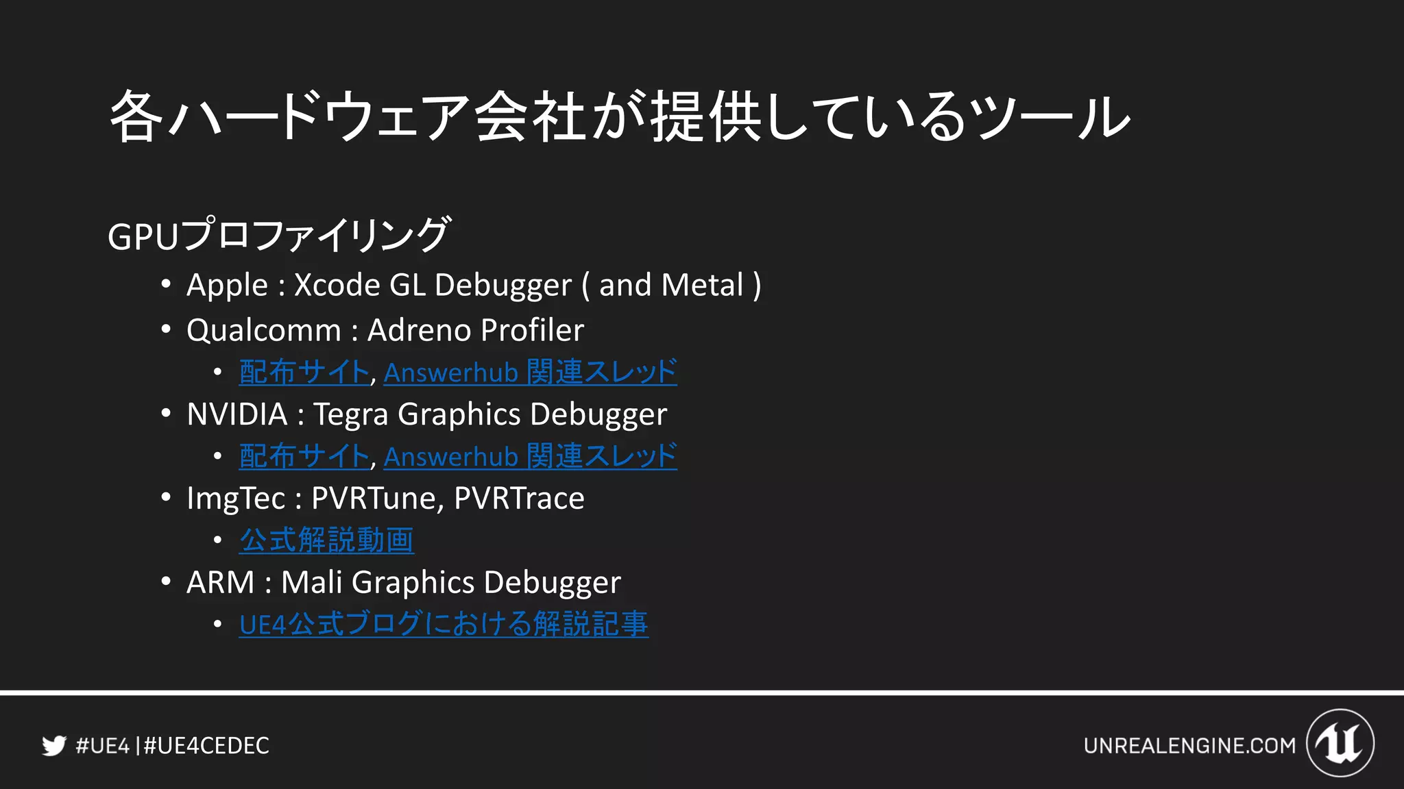 #UE4CEDEC
各ハードウェア会社が提供しているツール
GPUプロファイリング
• Apple : Xcode GL Debugger ( and Metal )
• Qualcomm : Adreno Profiler
• 配布サイト, Answerhub 関連スレッド
• NVIDIA : Tegra Graphics Debugger
• 配布サイト, Answerhub 関連スレッド
• ImgTec : PVRTune, PVRTrace
• 公式解説動画
• ARM : Mali Graphics Debugger
• UE4公式ブログにおける解説記事
 