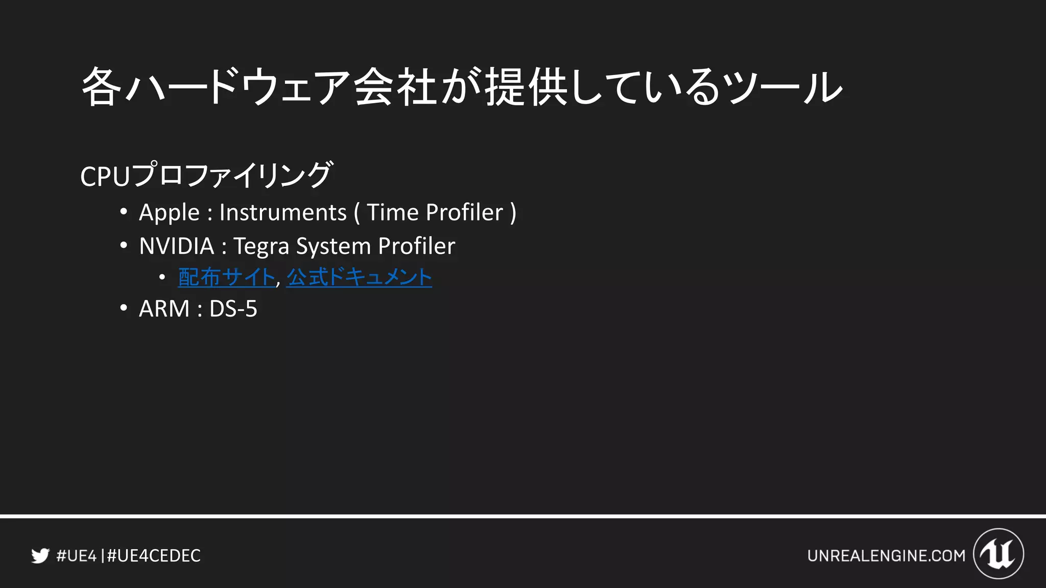 #UE4CEDEC
各ハードウェア会社が提供しているツール
CPUプロファイリング
• Apple : Instruments ( Time Profiler )
• NVIDIA : Tegra System Profiler
• 配布サイト, 公式ドキュメント
• ARM : DS-5
 