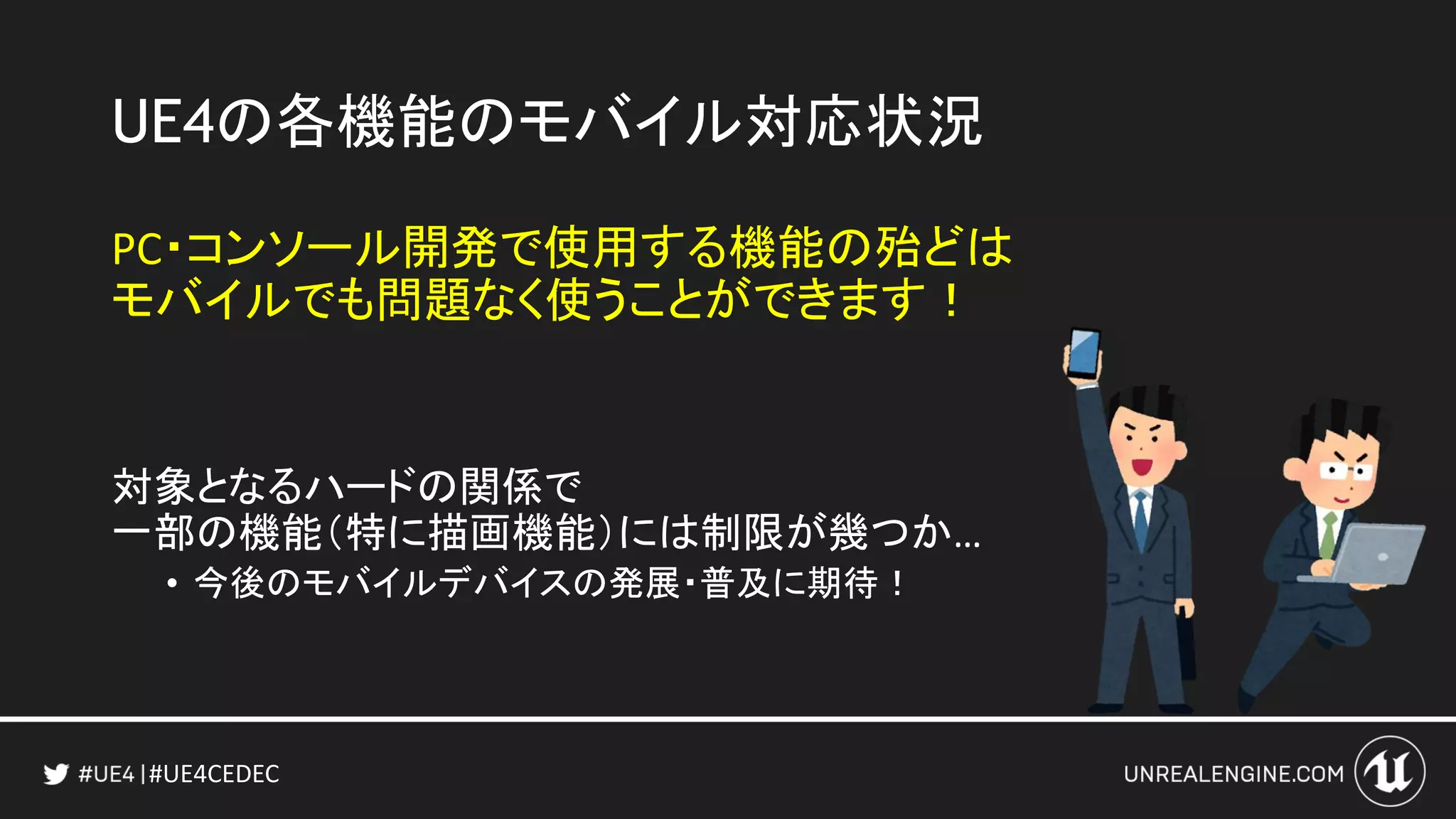 #UE4CEDEC
UE4の各機能のモバイル対応状況
PC・コンソール開発で使用する機能の殆どは
モバイルでも問題なく使うことができます！
対象となるハードの関係で
一部の機能（特に描画機能）には制限が幾つか…
• 今後のモバイルデバイスの発展・普及に期待！
 