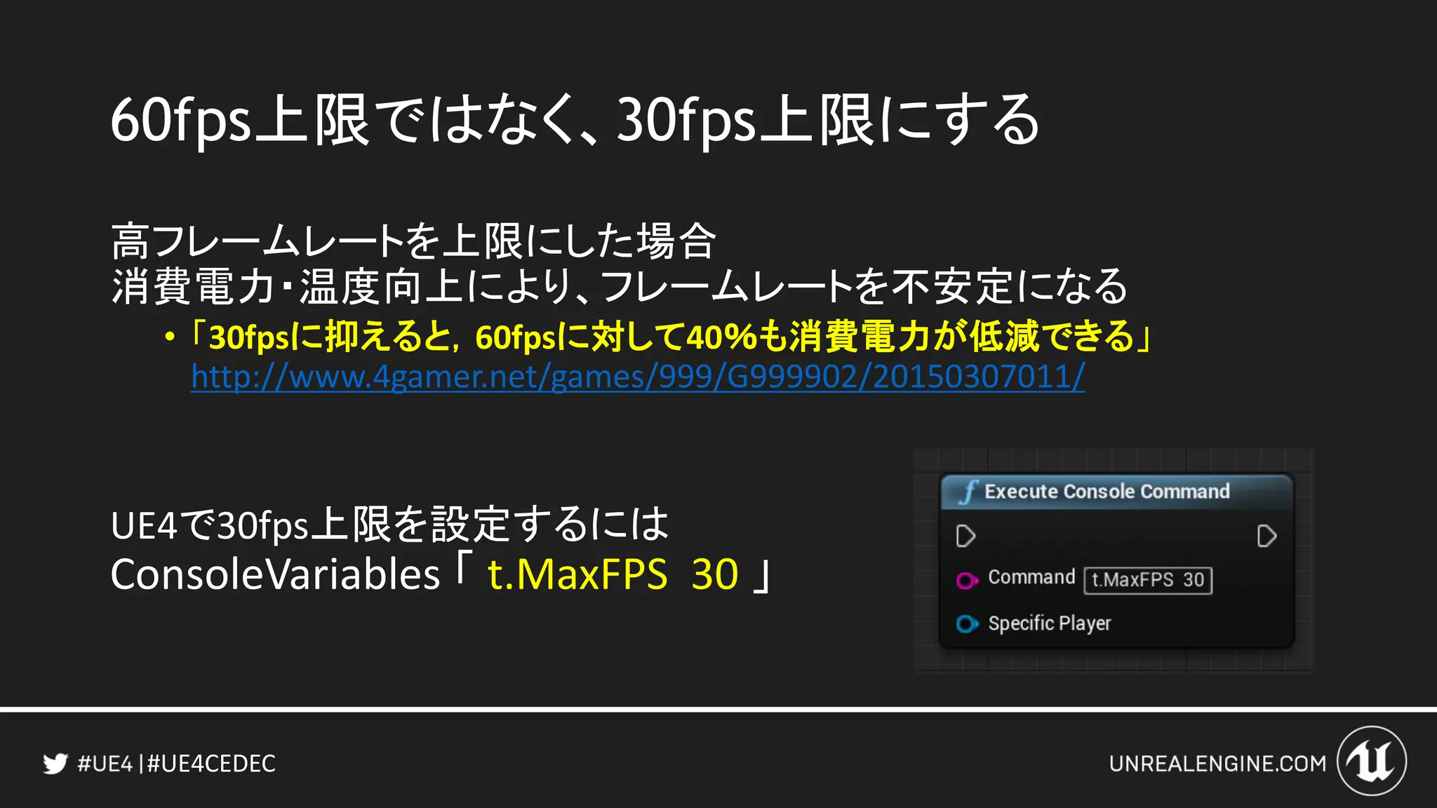 #UE4CEDEC
60fps上限ではなく、30fps上限にする
高フレームレートを上限にした場合
消費電力・温度向上により、フレームレートを不安定になる
• 「30fpsに抑えると，60fpsに対して40％も消費電力が低減できる」
http://www.4gamer.net/games/999/G999902/20150307011/
UE4で30fps上限を設定するには
ConsoleVariables 「 t.MaxFPS 30 」
 