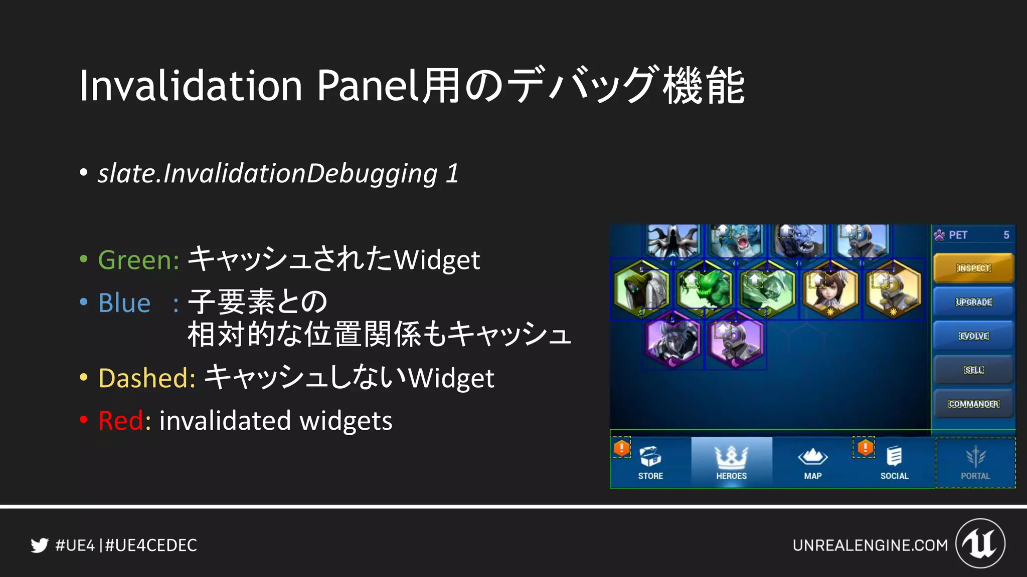 #UE4CEDEC
Invalidation Panel用のデバッグ機能
• slate.InvalidationDebugging 1
• Green: キャッシュされたWidget
• Blue : 子要素との
相対的な位置関係もキャッシュ
• Dashed: キャッシュしないWidget
• Red: invalidated widgets
 