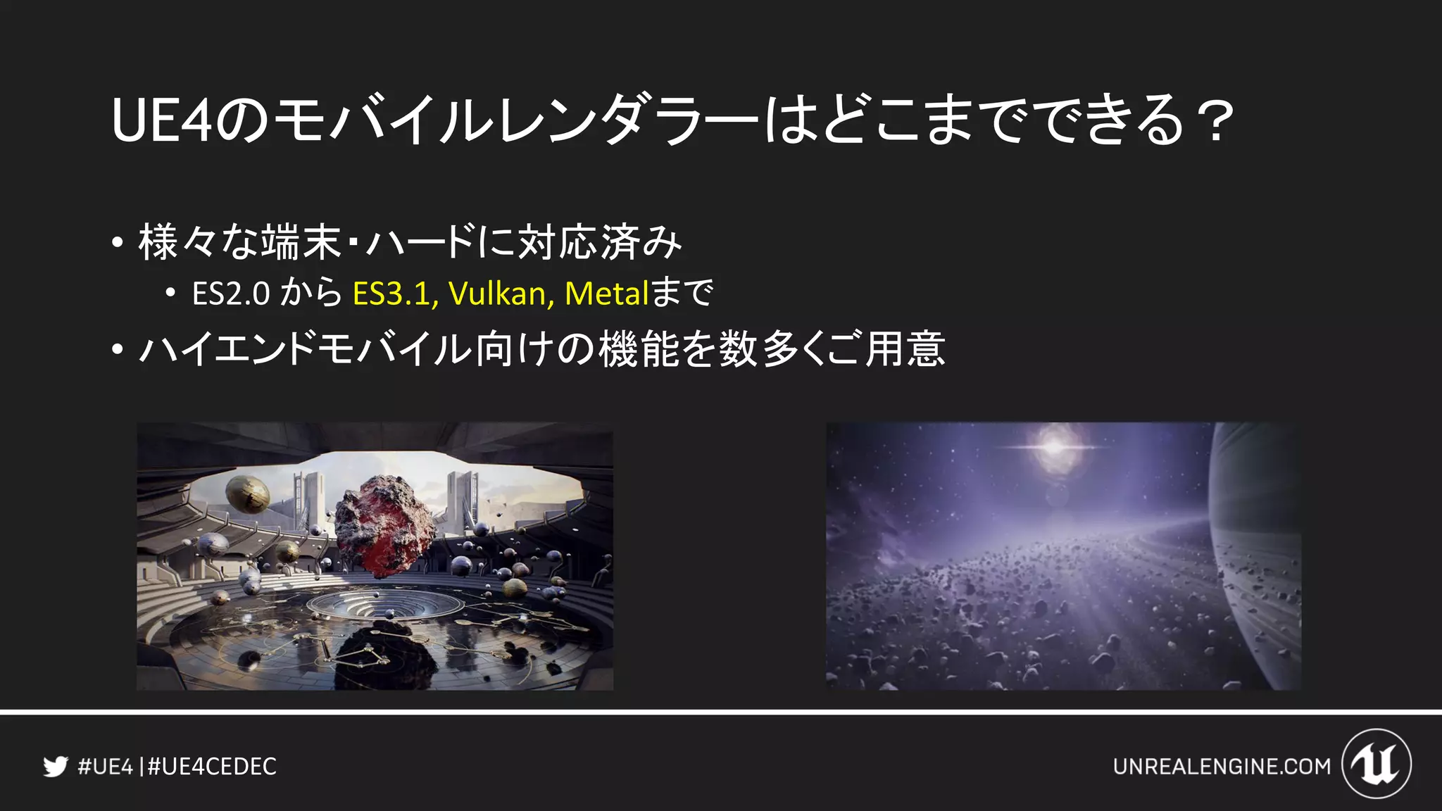 #UE4CEDEC
UE4のモバイルレンダラーはどこまでできる？
• 様々な端末・ハードに対応済み
• ES2.0 から ES3.1, Vulkan, Metalまで
• ハイエンドモバイル向けの機能を数多くご用意
 