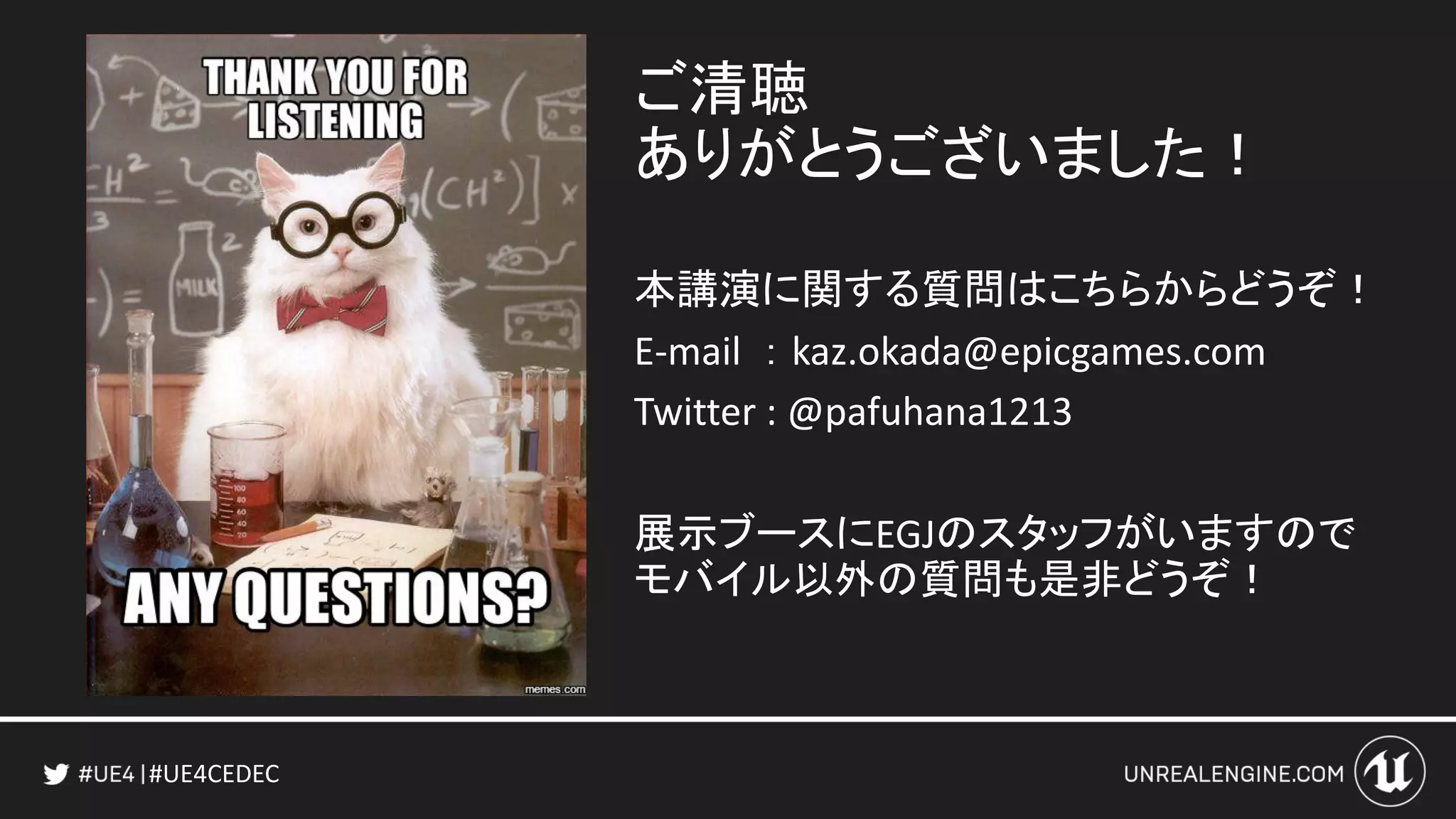 #UE4CEDEC
ご清聴
ありがとうございました！
本講演に関する質問はこちらからどうぞ！
E-mail ： kaz.okada@epicgames.com
Twitter : @pafuhana1213
展示ブースにEGJのスタッフがいますので
モバイル以外の質問も是非どうぞ！
 