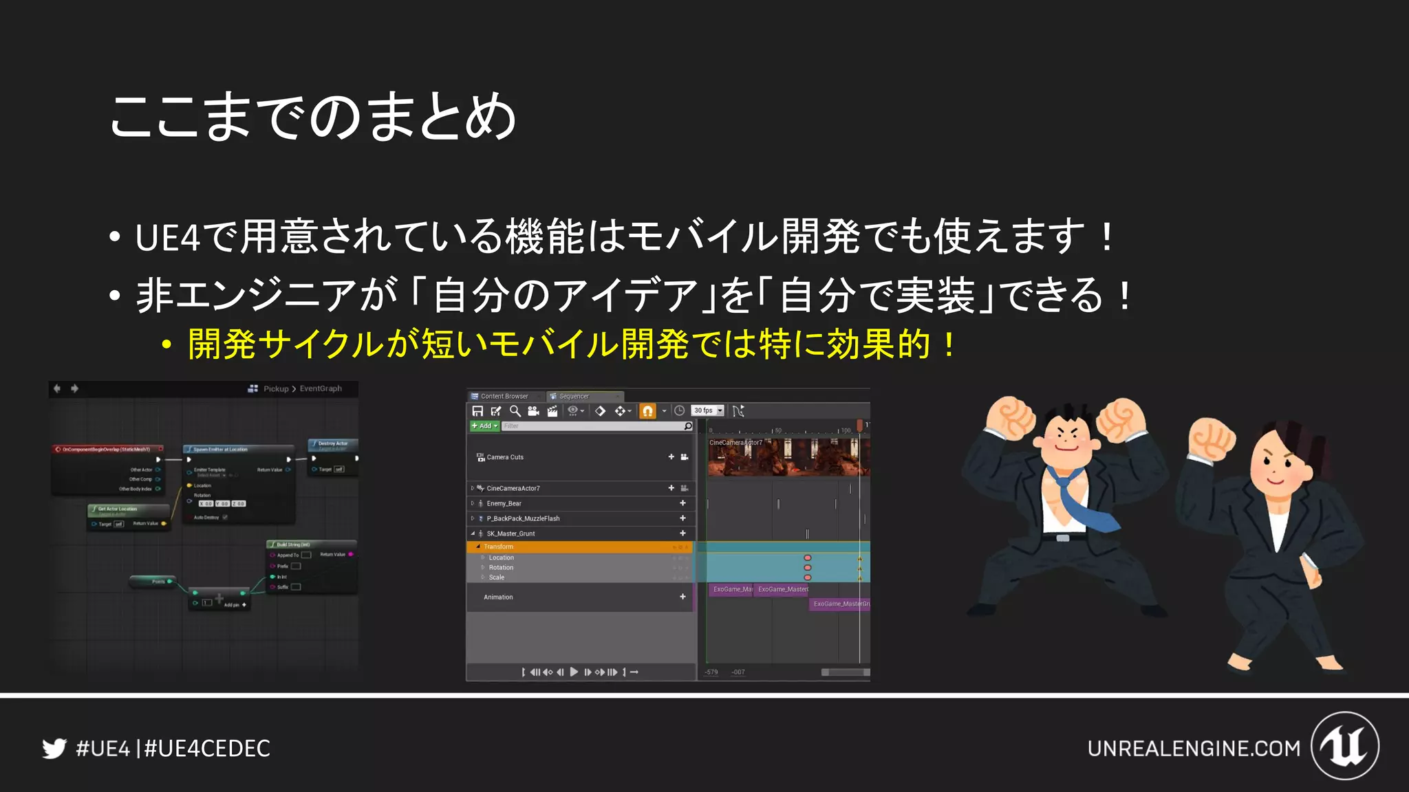 #UE4CEDEC
ここまでのまとめ
• UE4で用意されている機能はモバイル開発でも使えます！
• 非エンジニアが 「自分のアイデア」を「自分で実装」できる！
• 開発サイクルが短いモバイル開発では特に効果的！
 