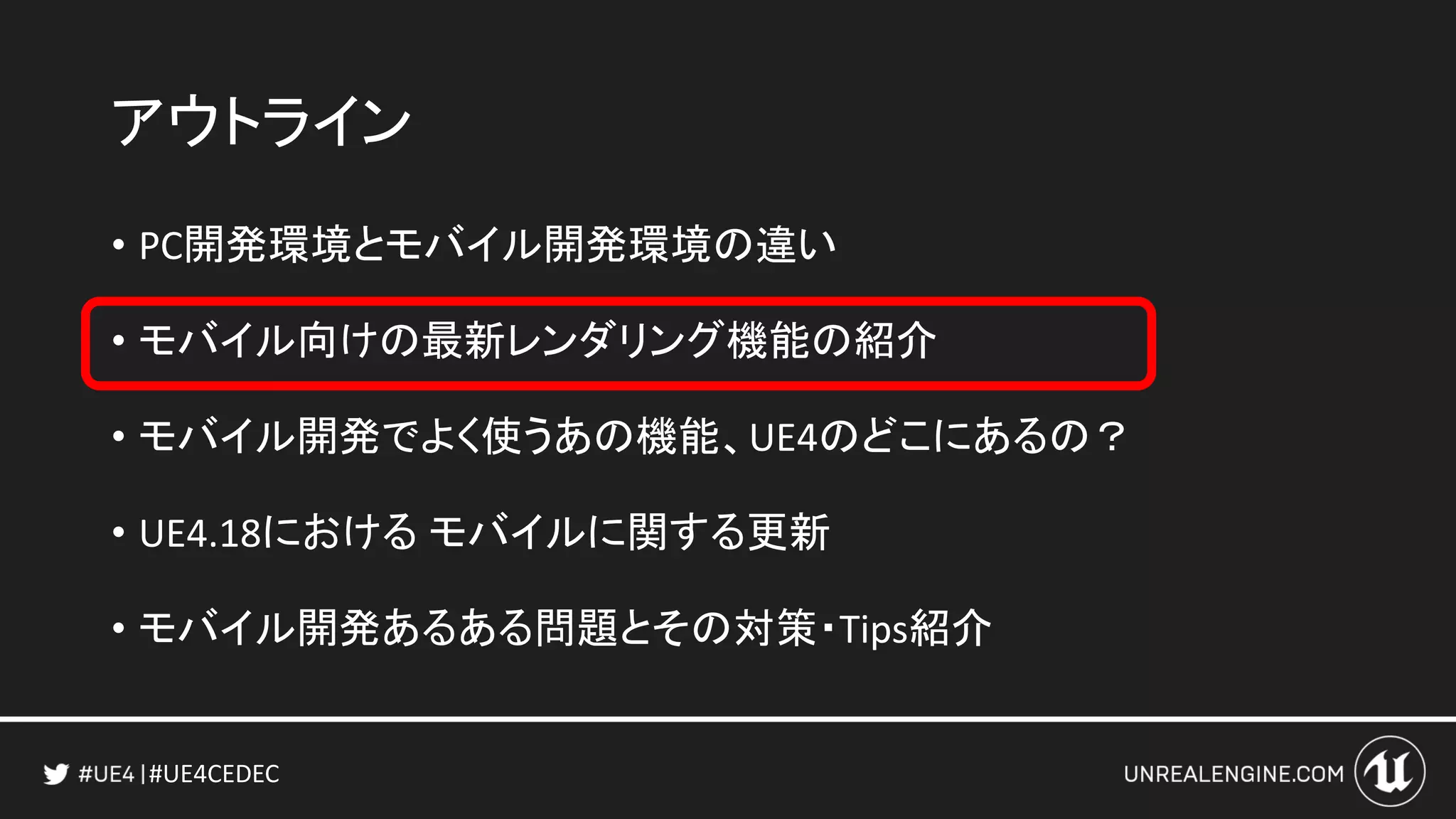 #UE4CEDEC
アウトライン
• PC開発環境とモバイル開発環境の違い
• モバイル向けの最新レンダリング機能の紹介
• モバイル開発でよく使うあの機能、UE4のどこにあるの？
• UE4.18における モバイルに関する更新
• モバイル開発あるある問題とその対策・Tips紹介
 