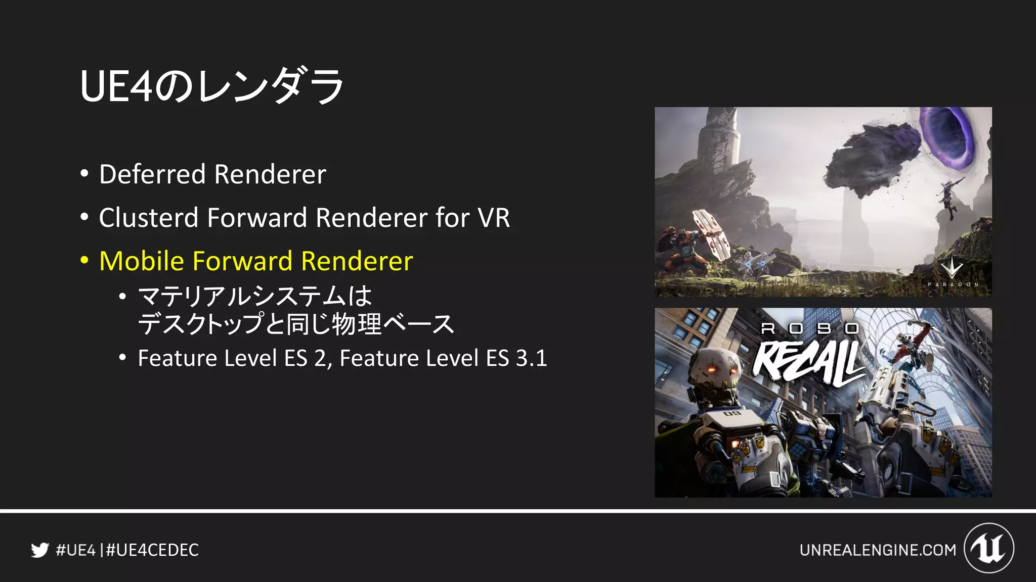 #UE4CEDEC
UE4のレンダラ
• Deferred Renderer
• Clusterd Forward Renderer for VR
• Mobile Forward Renderer
• マテリアルシステムは
デスクトップと同じ物理ベース
• Feature Level ES 2, Feature Level ES 3.1
 
