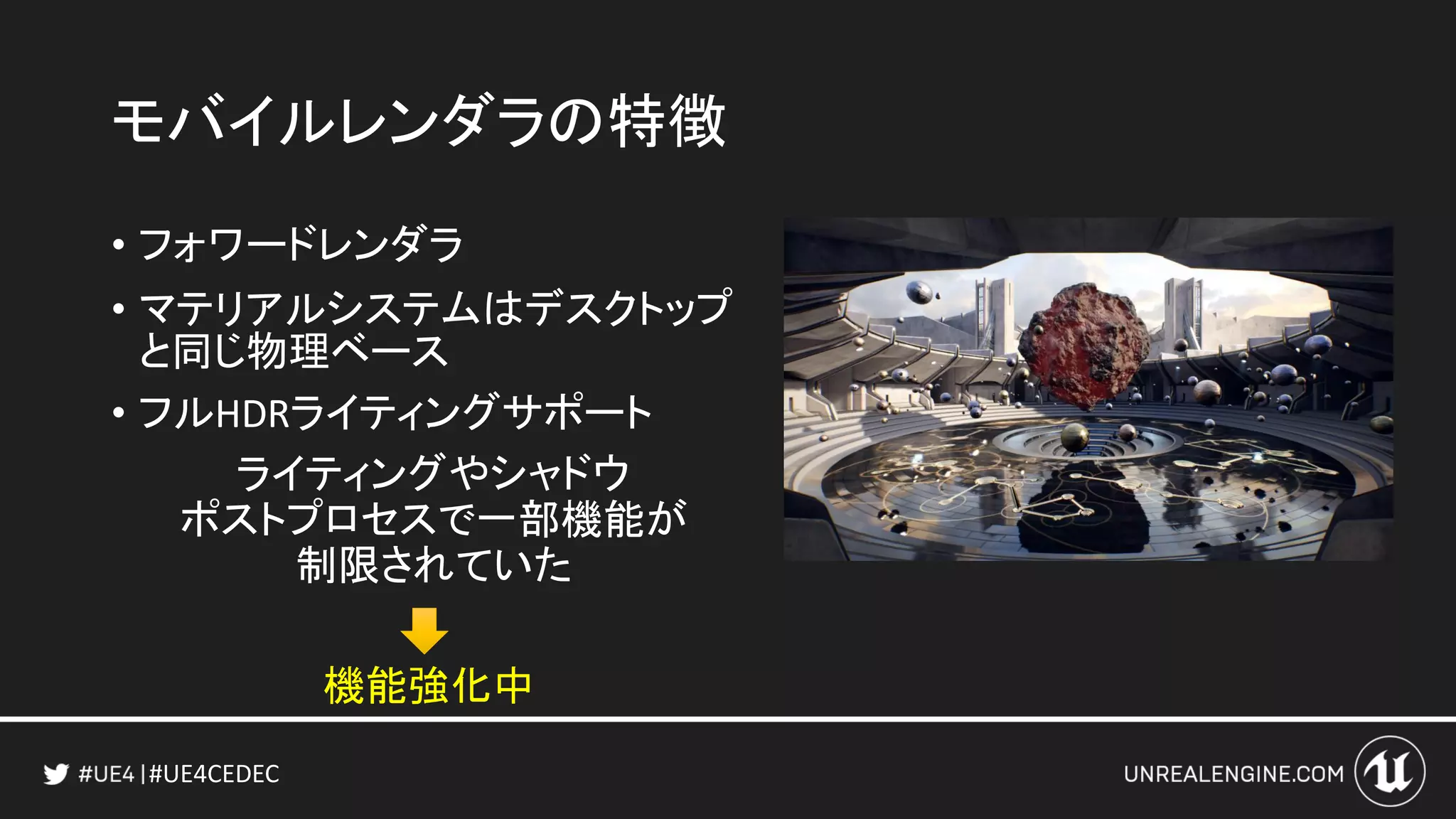 #UE4CEDEC
モバイルレンダラの特徴
• フォワードレンダラ
• マテリアルシステムはデスクトップ
と同じ物理ベース
• フルHDRライティングサポート
ライティングやシャドウ
ポストプロセスで一部機能が
制限されていた
機能強化中
 