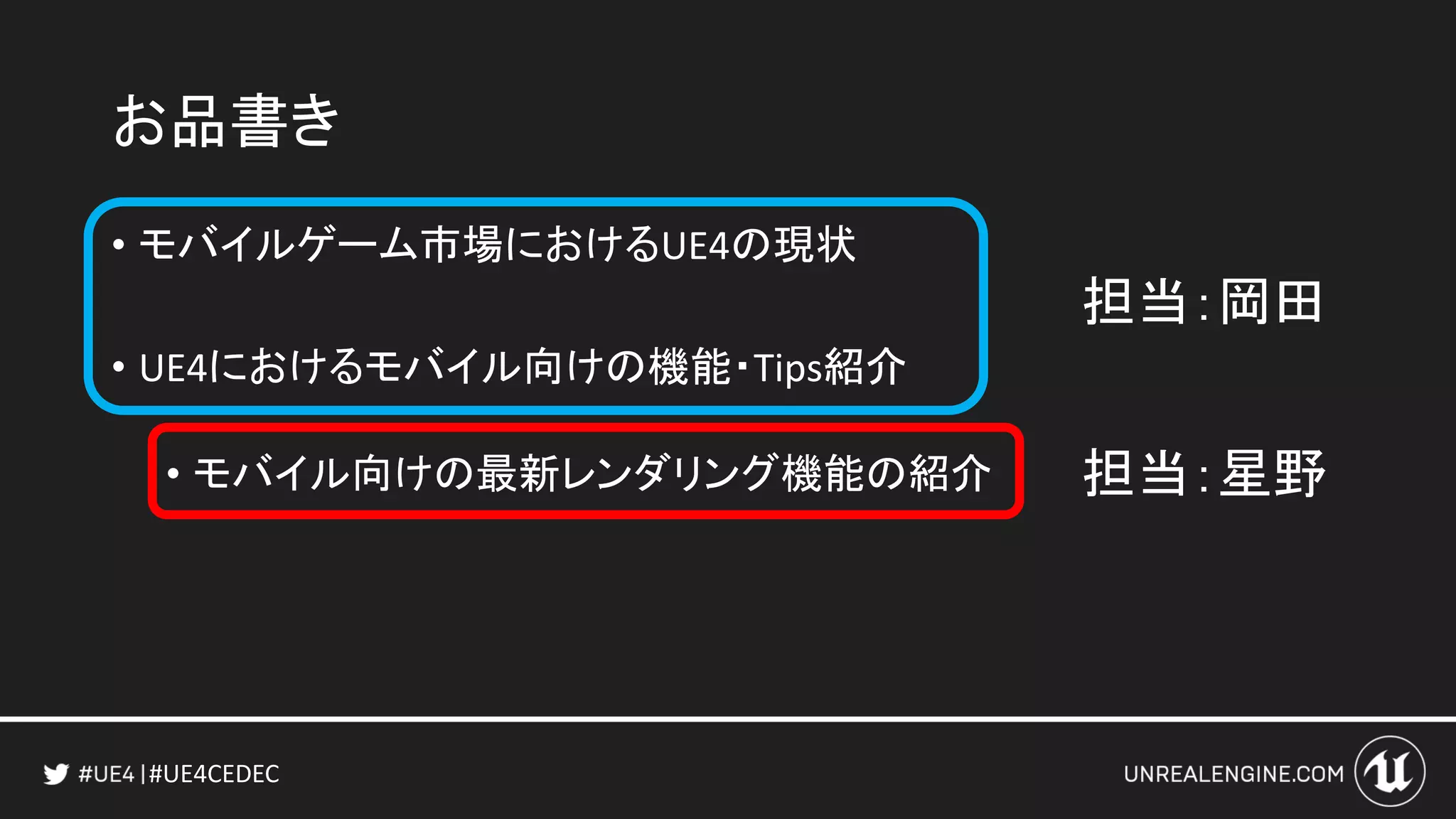 #UE4CEDEC
お品書き
• モバイルゲーム市場におけるUE4の現状
• UE4におけるモバイル向けの機能・Tips紹介
• モバイル向けの最新レンダリング機能の紹介
担当：岡田
担当：星野
 
