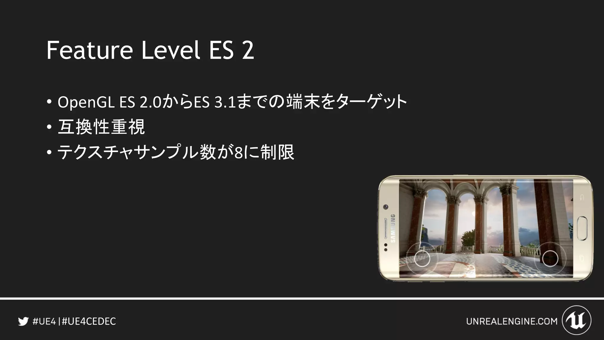 #UE4CEDEC
Feature Level ES 2
• OpenGL ES 2.0からES 3.1までの端末をターゲット
• 互換性重視
• テクスチャサンプル数が8に制限
 