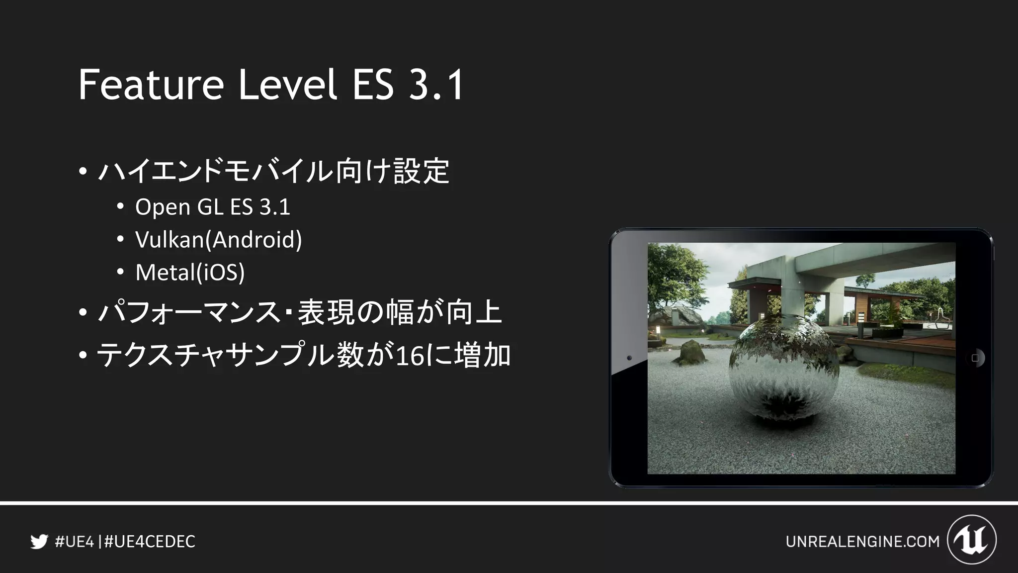 #UE4CEDEC
Feature Level ES 3.1
• ハイエンドモバイル向け設定
• Open GL ES 3.1
• Vulkan(Android)
• Metal(iOS)
• パフォーマンス・表現の幅が向上
• テクスチャサンプル数が16に増加
 