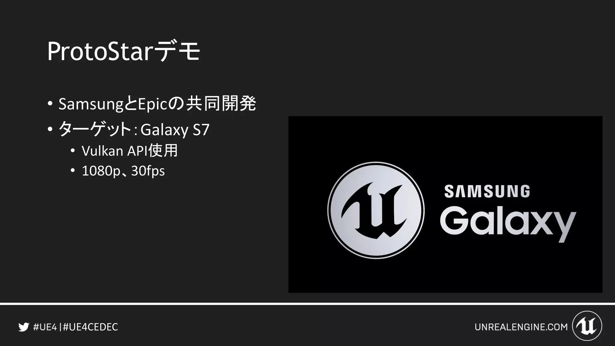 #UE4CEDEC
ProtoStarデモ
• SamsungとEpicの共同開発
• ターゲット：Galaxy S7
• Vulkan API使用
• 1080p、30fps
 