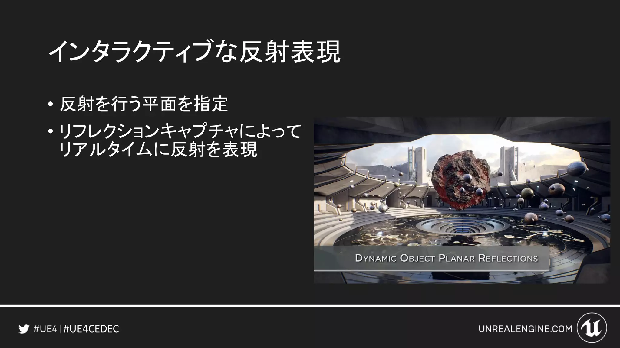 #UE4CEDEC
インタラクティブな反射表現
• 反射を行う平面を指定
• リフレクションキャプチャによって
リアルタイムに反射を表現
 