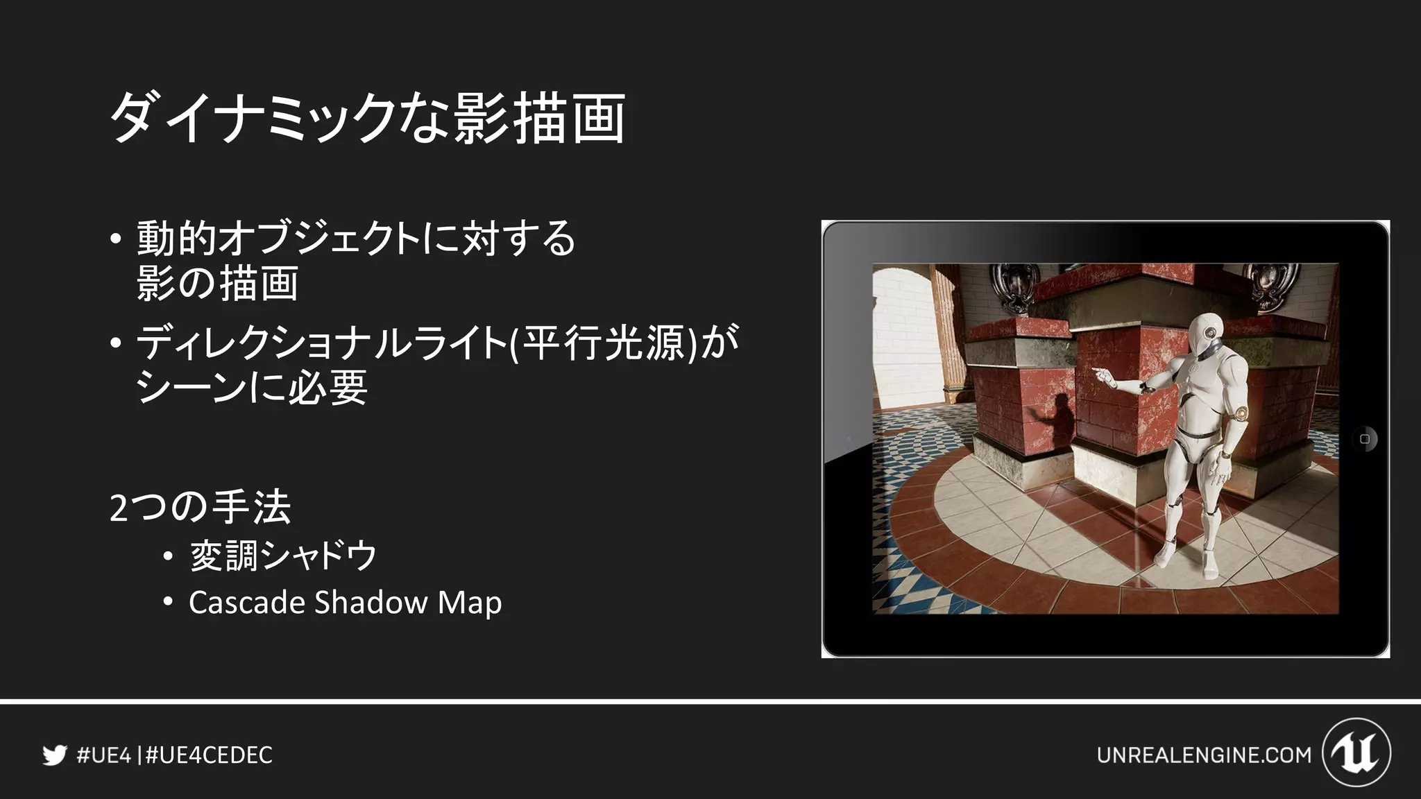 #UE4CEDEC
ダイナミックな影描画
• 動的オブジェクトに対する
影の描画
• ディレクショナルライト(平行光源)が
シーンに必要
2つの手法
• 変調シャドウ
• Cascade Shadow Map
 