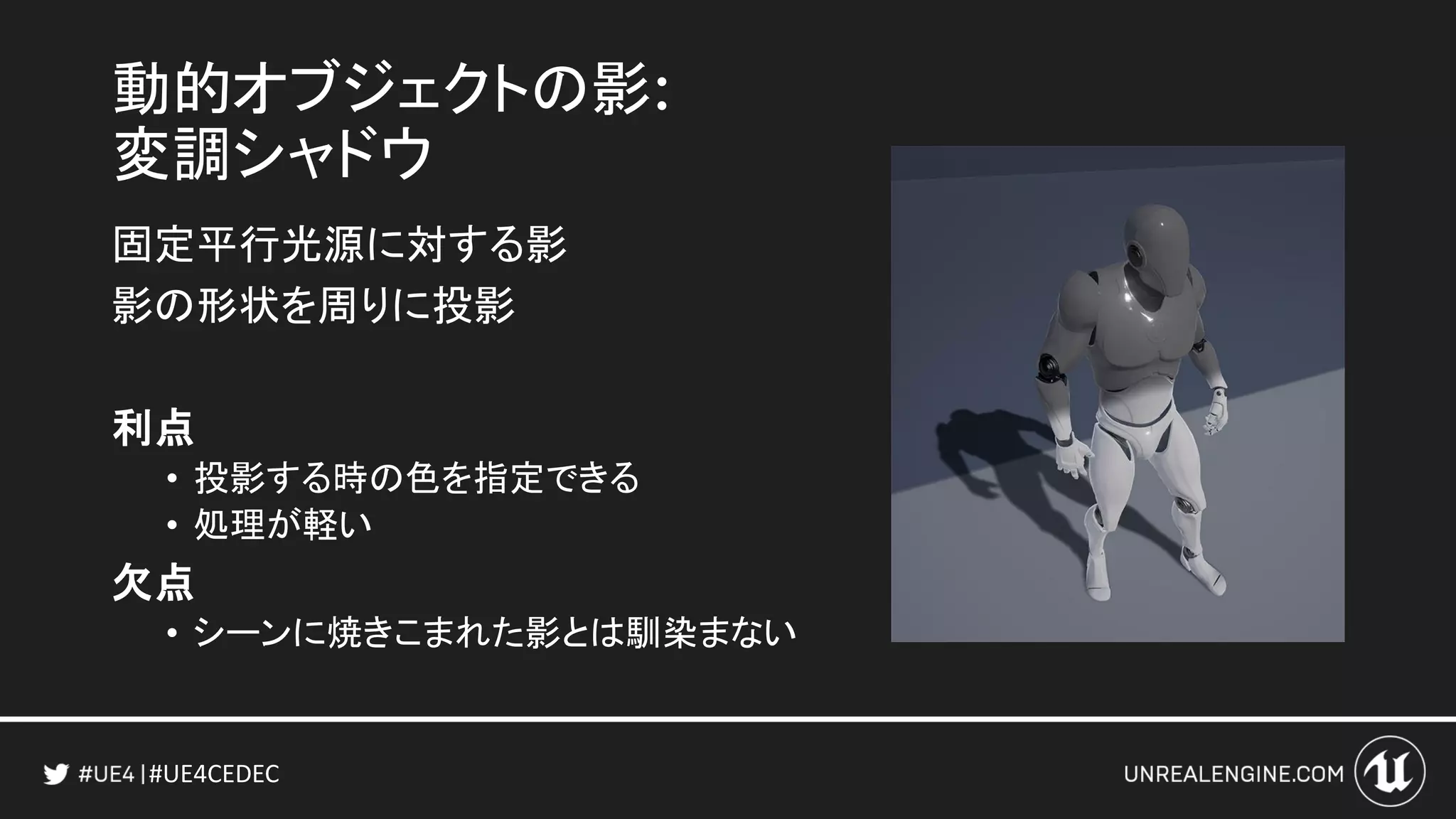 #UE4CEDEC
動的オブジェクトの影:
変調シャドウ
固定平行光源に対する影
影の形状を周りに投影
利点
• 投影する時の色を指定できる
• 処理が軽い
欠点
• シーンに焼きこまれた影とは馴染まない
 