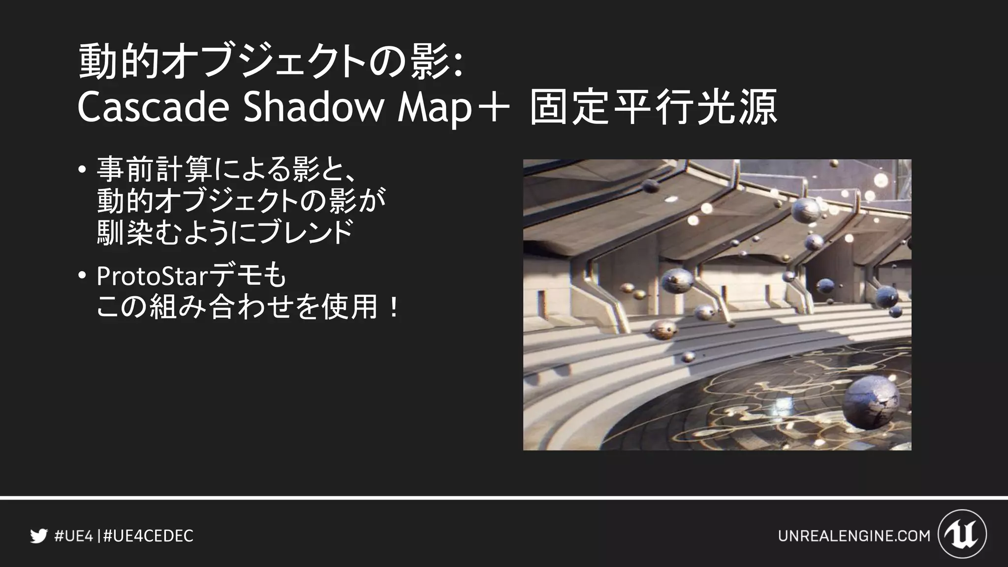 #UE4CEDEC
動的オブジェクトの影:
Cascade Shadow Map＋ 固定平行光源
• 事前計算による影と、
動的オブジェクトの影が
馴染むようにブレンド
• ProtoStarデモも
この組み合わせを使用！
 