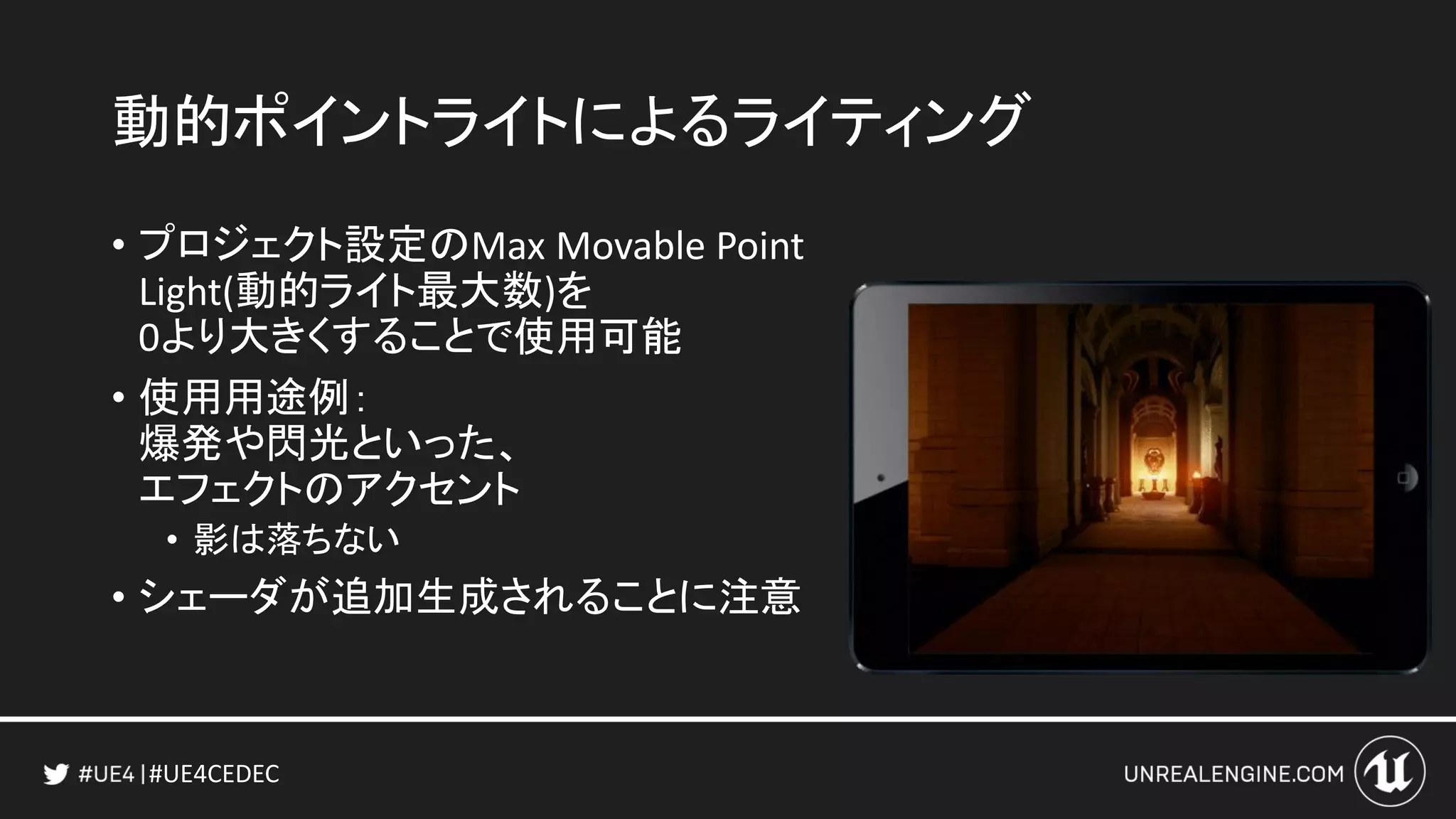 #UE4CEDEC
動的ポイントライトによるライティング
• プロジェクト設定のMax Movable Point
Light(動的ライト最大数)を
0より大きくすることで使用可能
• 使用用途例：
爆発や閃光といった、
エフェクトのアクセント
• 影は落ちない
• シェーダが追加生成されることに注意
 