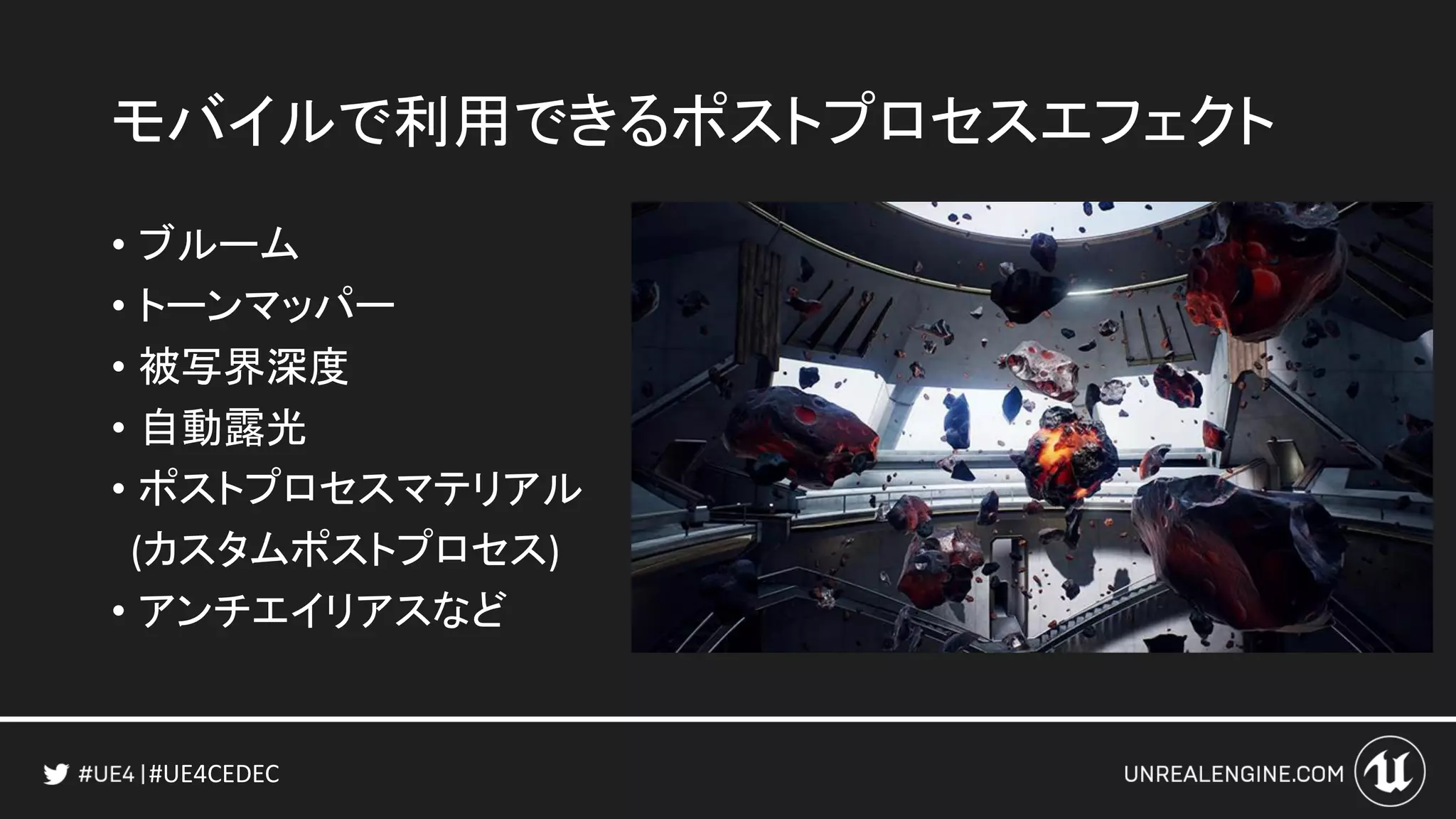 #UE4CEDEC
モバイルで利用できるポストプロセスエフェクト
• ブルーム
• トーンマッパー
• 被写界深度
• 自動露光
• ポストプロセスマテリアル
(カスタムポストプロセス)
• アンチエイリアスなど
 