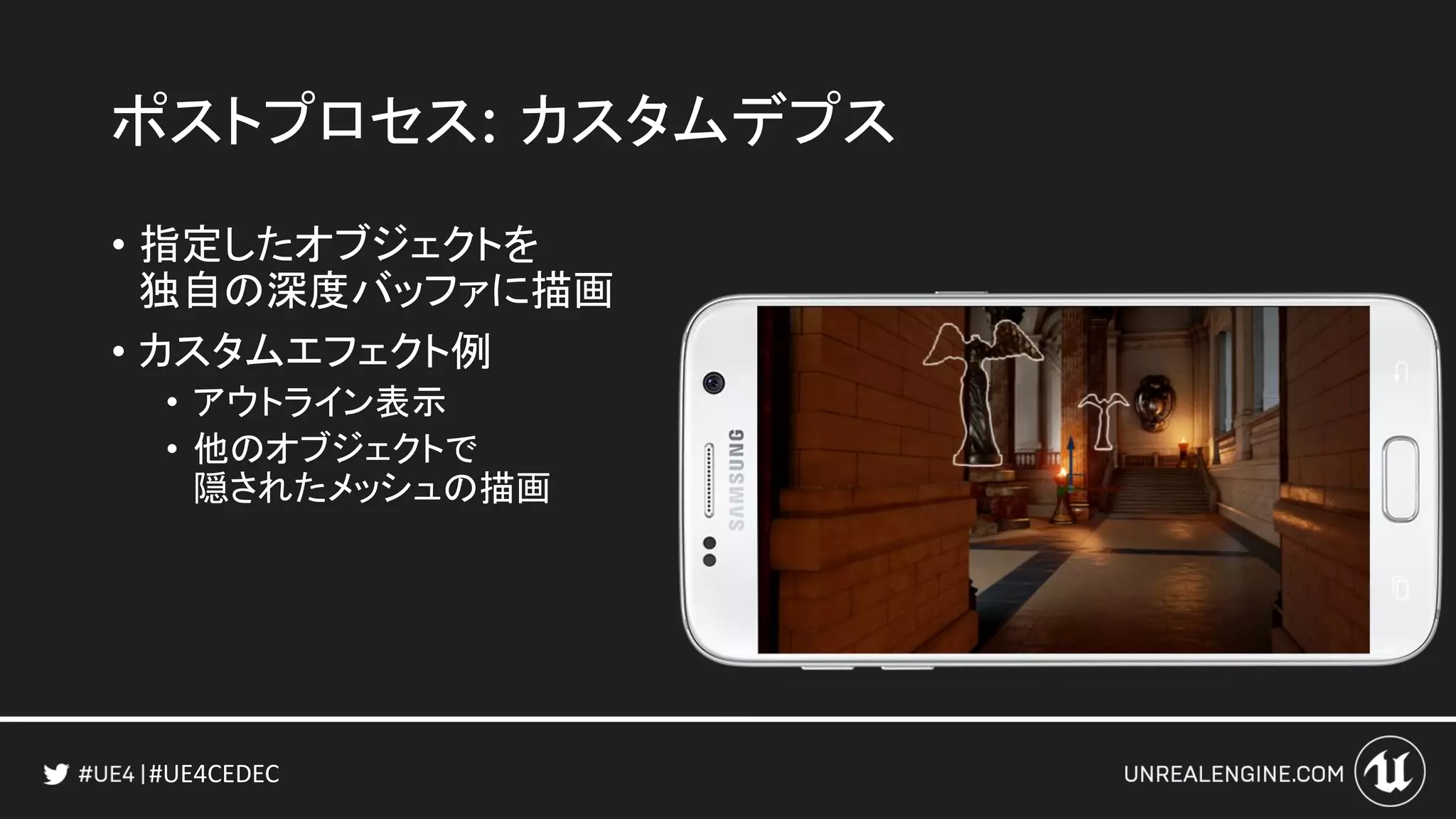 #UE4CEDEC
ポストプロセス: カスタムデプス
• 指定したオブジェクトを
独自の深度バッファに描画
• カスタムエフェクト例
• アウトライン表示
• 他のオブジェクトで
隠されたメッシュの描画
 