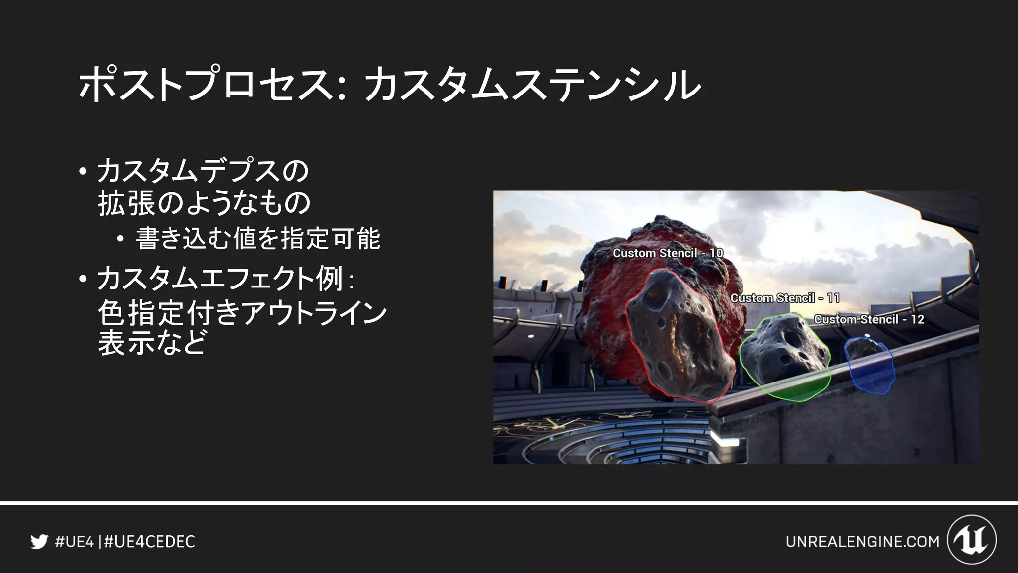 #UE4CEDEC
ポストプロセス: カスタムステンシル
• カスタムデプスの
拡張のようなもの
• 書き込む値を指定可能
• カスタムエフェクト例：
色指定付きアウトライン
表示など
 