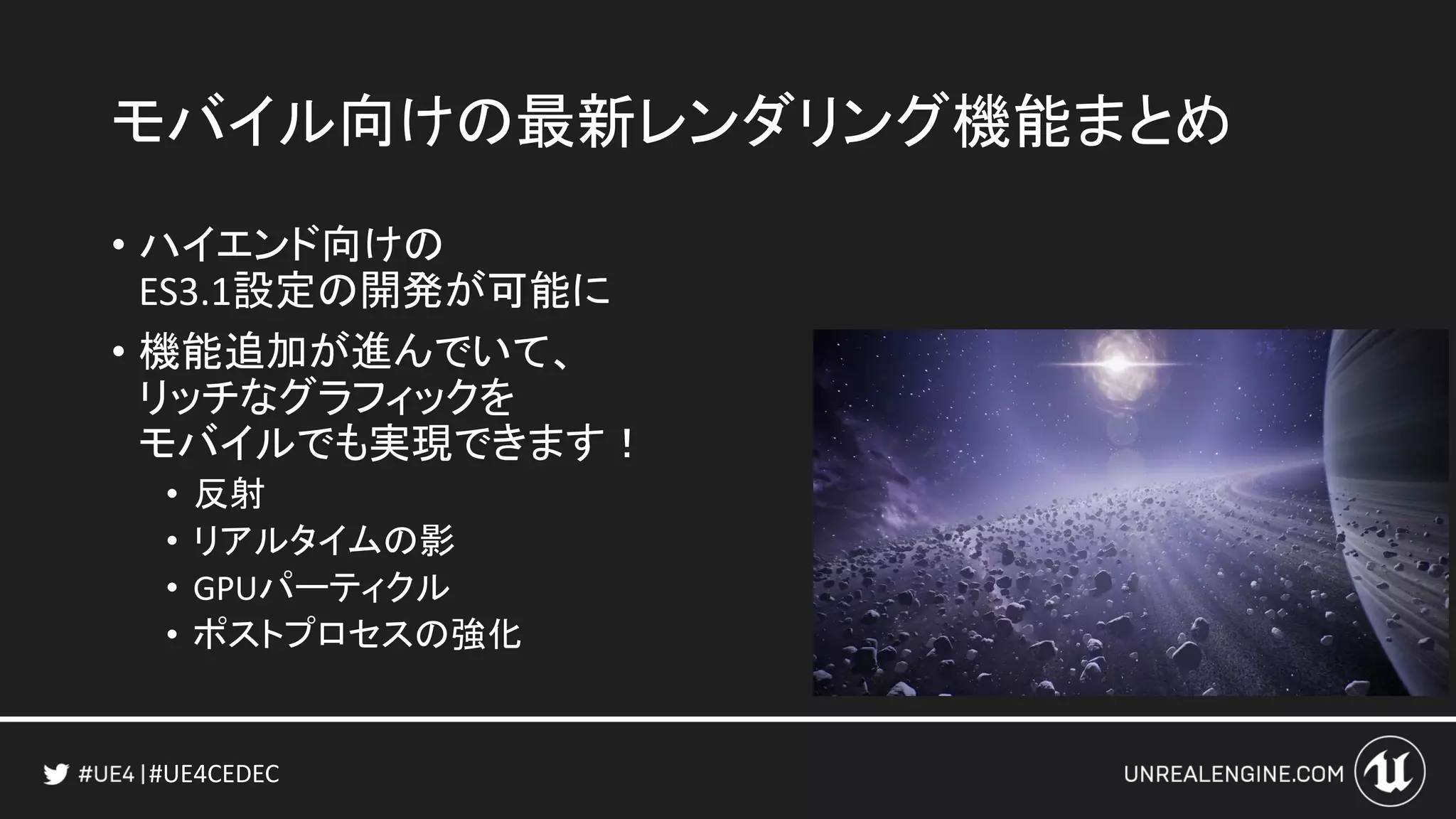 #UE4CEDEC
モバイル向けの最新レンダリング機能まとめ
• ハイエンド向けの
ES3.1設定の開発が可能に
• 機能追加が進んでいて、
リッチなグラフィックを
モバイルでも実現できます！
• 反射
• リアルタイムの影
• GPUパーティクル
• ポストプロセスの強化
 