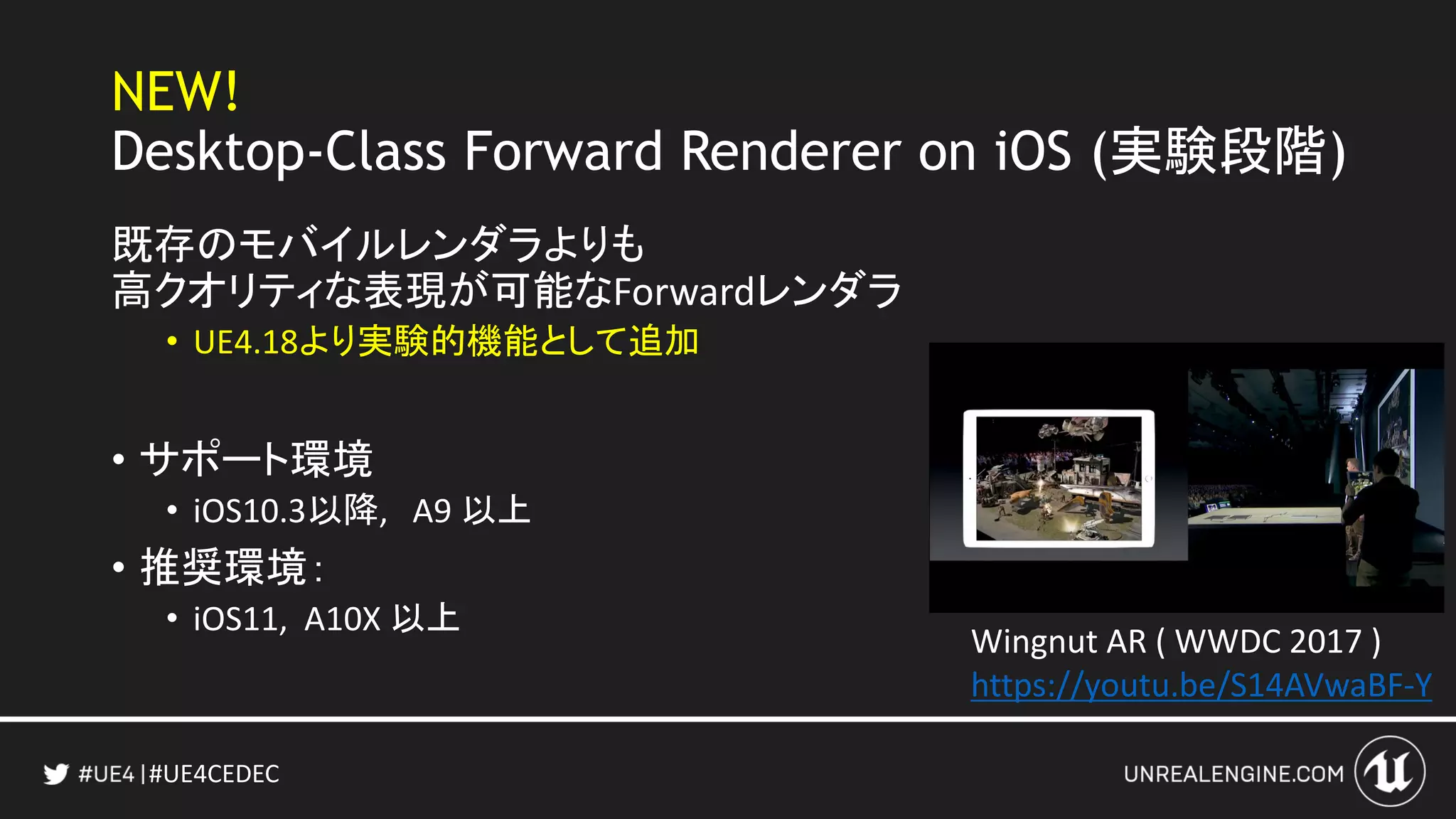 #UE4CEDEC
NEW!
Desktop-Class Forward Renderer on iOS (実験段階)
既存のモバイルレンダラよりも
高クオリティな表現が可能なForwardレンダラ
• UE4.18より実験的機能として追加
• サポート環境
• iOS10.3以降, A9 以上
• 推奨環境：
• iOS11, A10X 以上
Wingnut AR ( WWDC 2017 )
https://youtu.be/S14AVwaBF-Y
 
