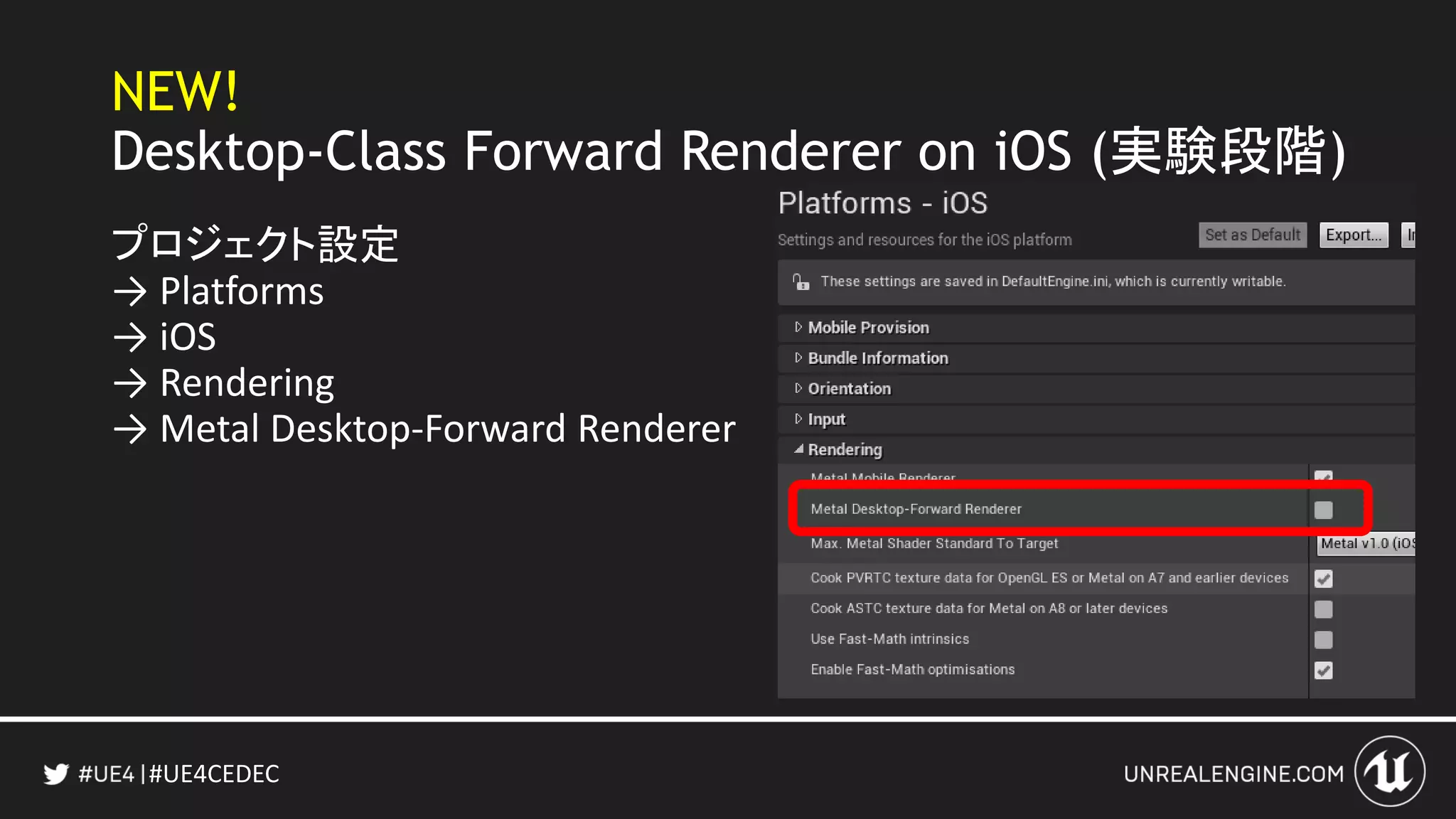 #UE4CEDEC
NEW!
Desktop-Class Forward Renderer on iOS (実験段階)
プロジェクト設定
→ Platforms
→ iOS
→ Rendering
→ Metal Desktop-Forward Renderer
 