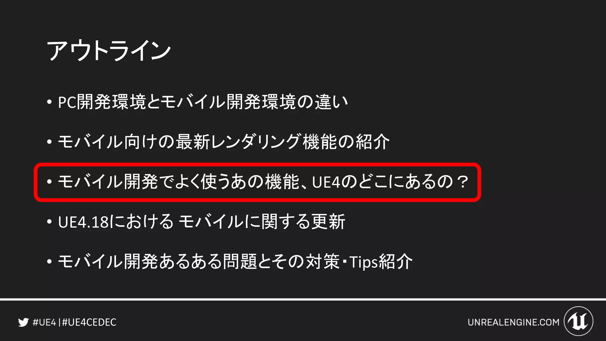 #UE4CEDEC
アウトライン
• PC開発環境とモバイル開発環境の違い
• モバイル向けの最新レンダリング機能の紹介
• モバイル開発でよく使うあの機能、UE4のどこにあるの？
• UE4.18における モバイルに関する更新
• モバイル開発あるある問題とその対策・Tips紹介
 