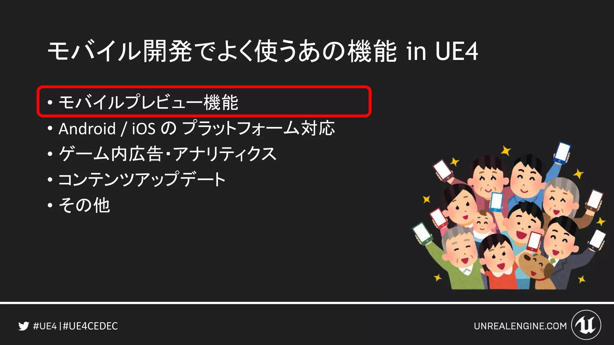 #UE4CEDEC
• モバイルプレビュー機能
• Android / iOS の プラットフォーム対応
• ゲーム内広告・アナリティクス
• コンテンツアップデート
• その他
モバイル開発でよく使うあの機能 in UE4
 