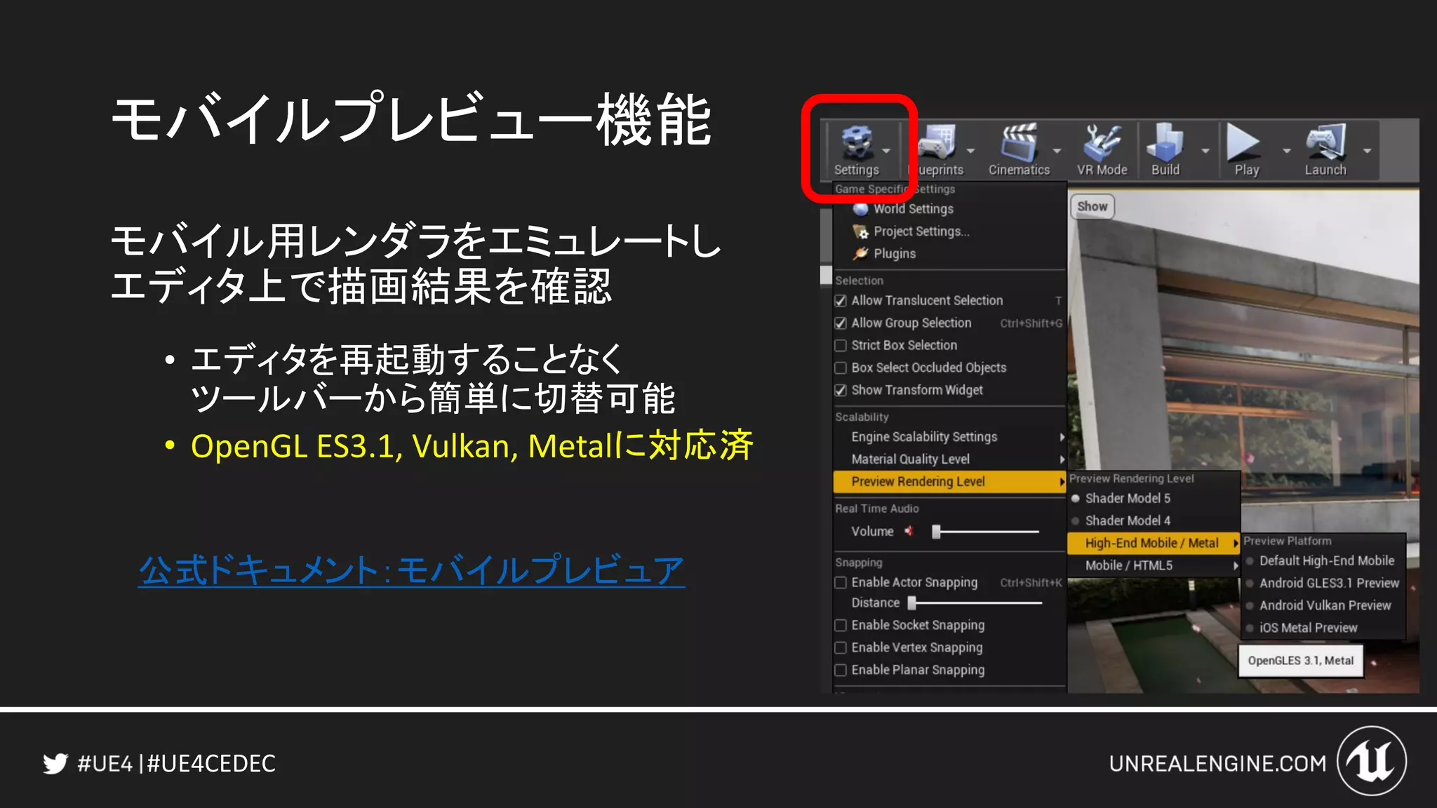 #UE4CEDEC
モバイルプレビュー機能
モバイル用レンダラをエミュレートし
エディタ上で描画結果を確認
• エディタを再起動することなく
ツールバーから簡単に切替可能
• OpenGL ES3.1, Vulkan, Metalに対応済
公式ドキュメント：モバイルプレビュア
 
