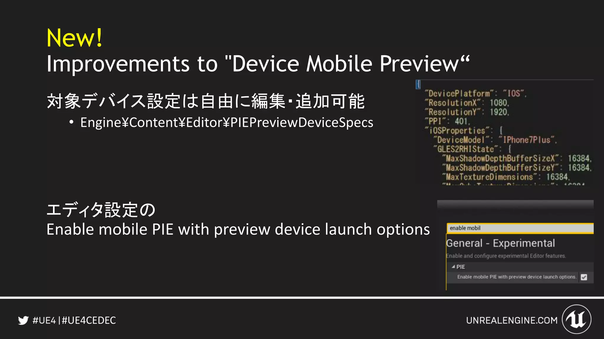 #UE4CEDEC
New!
Improvements to "Device Mobile Preview“
対象デバイス設定は自由に編集・追加可能
• Engine¥Content¥Editor¥PIEPreviewDeviceSpecs
エディタ設定の
Enable mobile PIE with preview device launch options
 