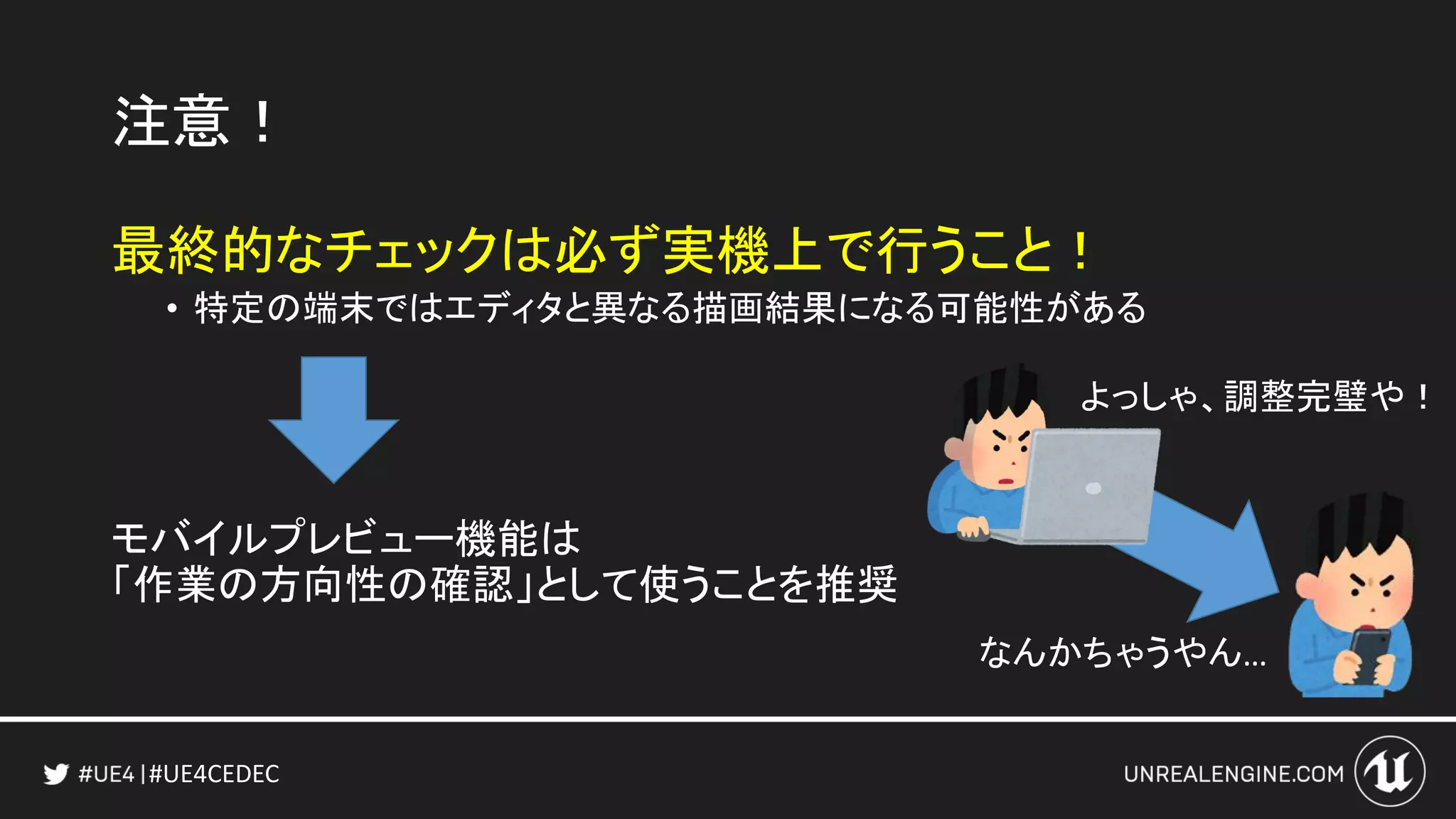 #UE4CEDEC
注意！
最終的なチェックは必ず実機上で行うこと！
• 特定の端末ではエディタと異なる描画結果になる可能性がある
モバイルプレビュー機能は
「作業の方向性の確認」として使うことを推奨
なんかちゃうやん…
よっしゃ、調整完璧や！
 