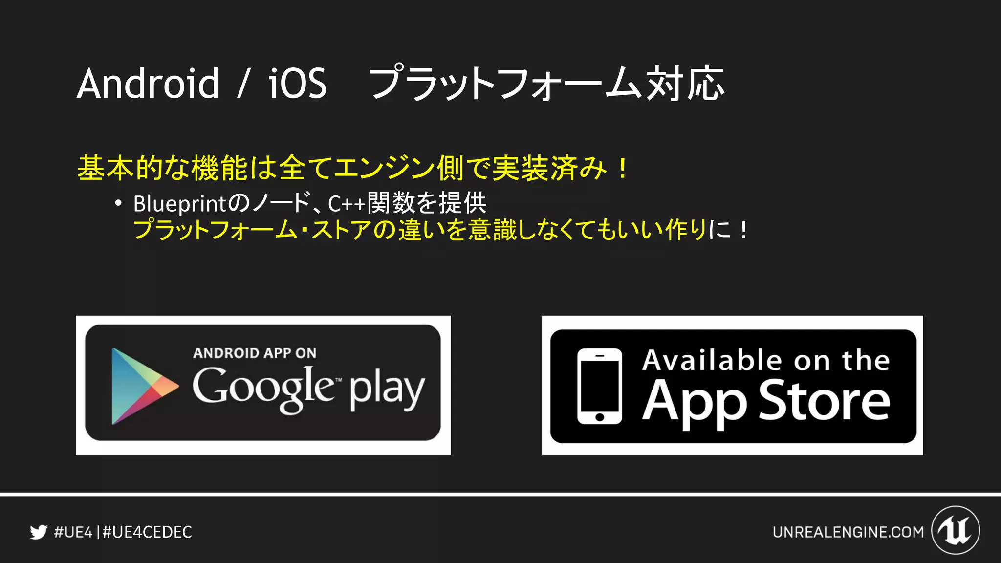 #UE4CEDEC
Android / iOS プラットフォーム対応
基本的な機能は全てエンジン側で実装済み！
• Blueprintのノード、C++関数を提供
プラットフォーム・ストアの違いを意識しなくてもいい作りに！
 