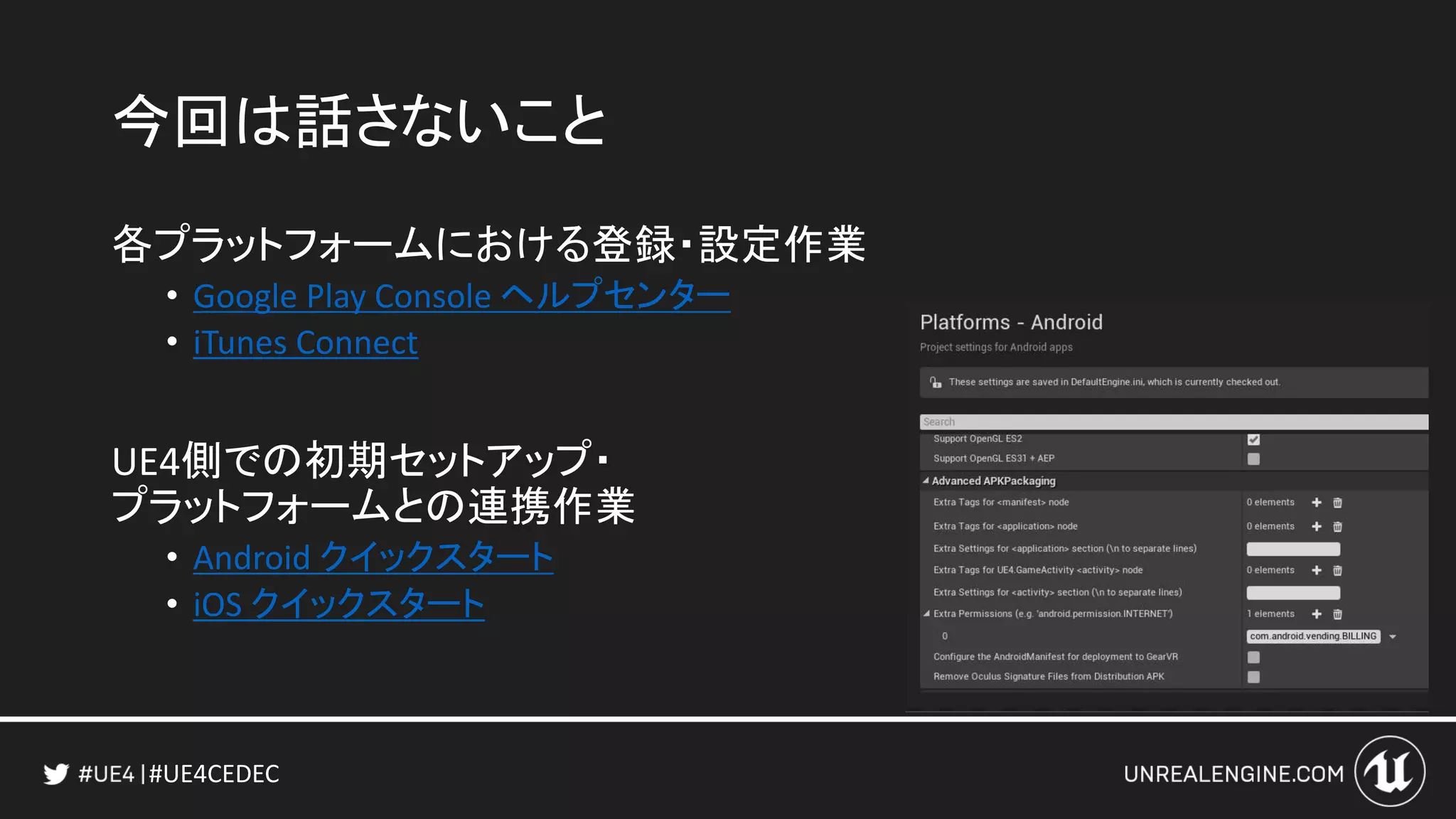 #UE4CEDEC
今回は話さないこと
各プラットフォームにおける登録・設定作業
• Google Play Console ヘルプセンター
• iTunes Connect
UE4側での初期セットアップ・
プラットフォームとの連携作業
• Android クイックスタート
• iOS クイックスタート
 
