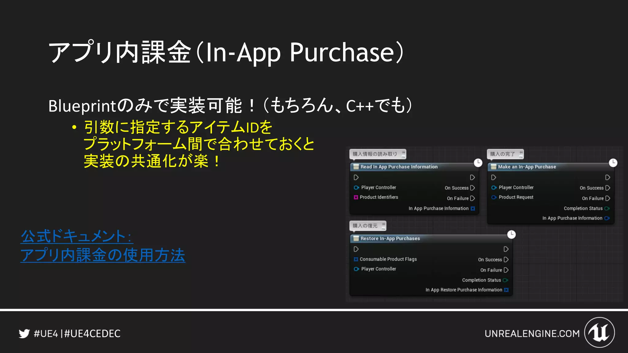 #UE4CEDEC
アプリ内課金（In-App Purchase）
Blueprintのみで実装可能！（もちろん、C++でも）
• 引数に指定するアイテムIDを
プラットフォーム間で合わせておくと
実装の共通化が楽！
公式ドキュメント：
アプリ内課金の使用方法
 