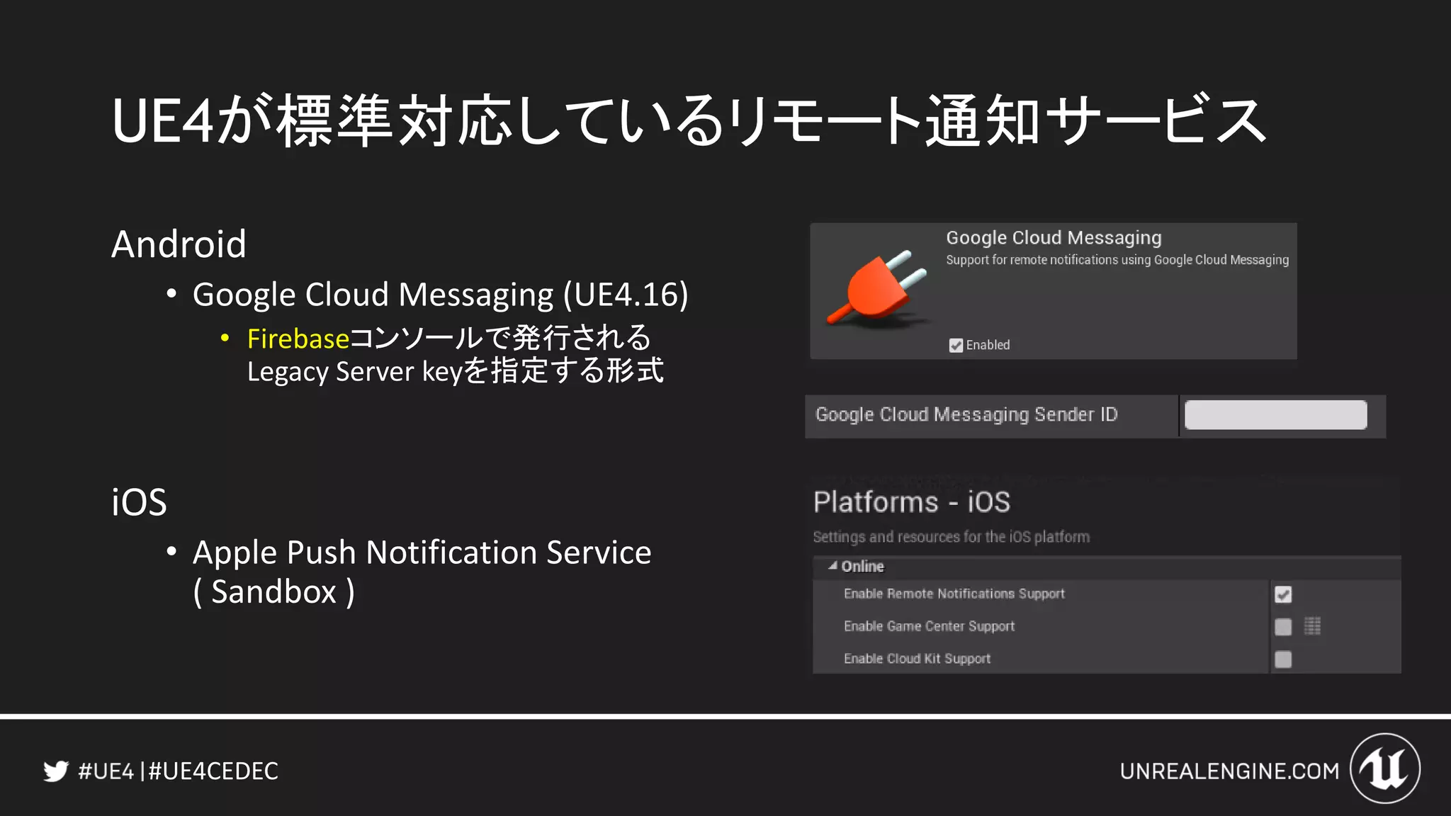 #UE4CEDEC
UE4が標準対応しているリモート通知サービス
Android
• Google Cloud Messaging (UE4.16)
• Firebaseコンソールで発行される
Legacy Server keyを指定する形式
iOS
• Apple Push Notification Service
( Sandbox )
 