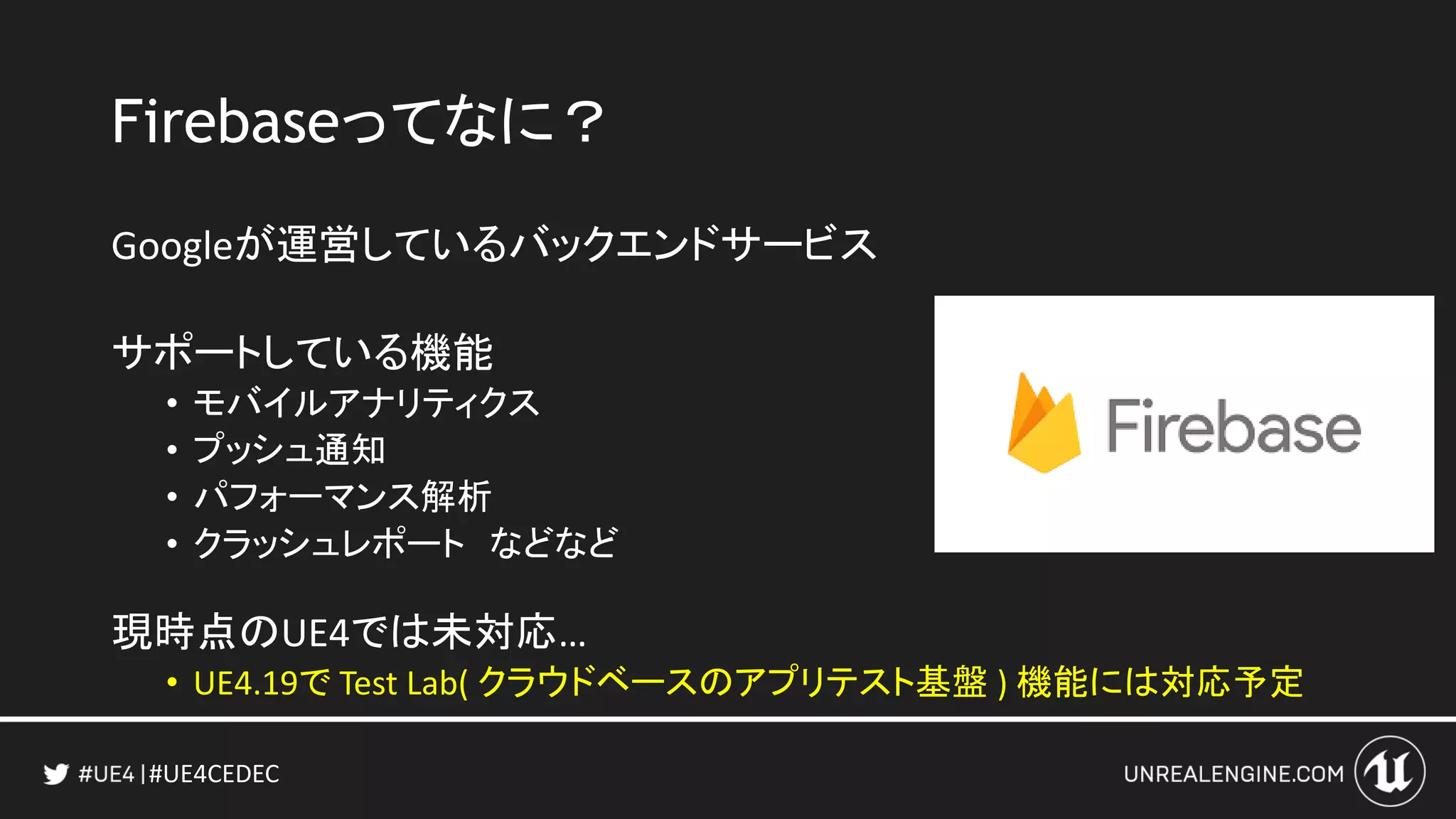 #UE4CEDEC
Firebaseってなに？
Googleが運営しているバックエンドサービス
サポートしている機能
• モバイルアナリティクス
• プッシュ通知
• パフォーマンス解析
• クラッシュレポート などなど
現時点のUE4では未対応…
• UE4.19で Test Lab( クラウドベースのアプリテスト基盤 ) 機能には対応予定
 