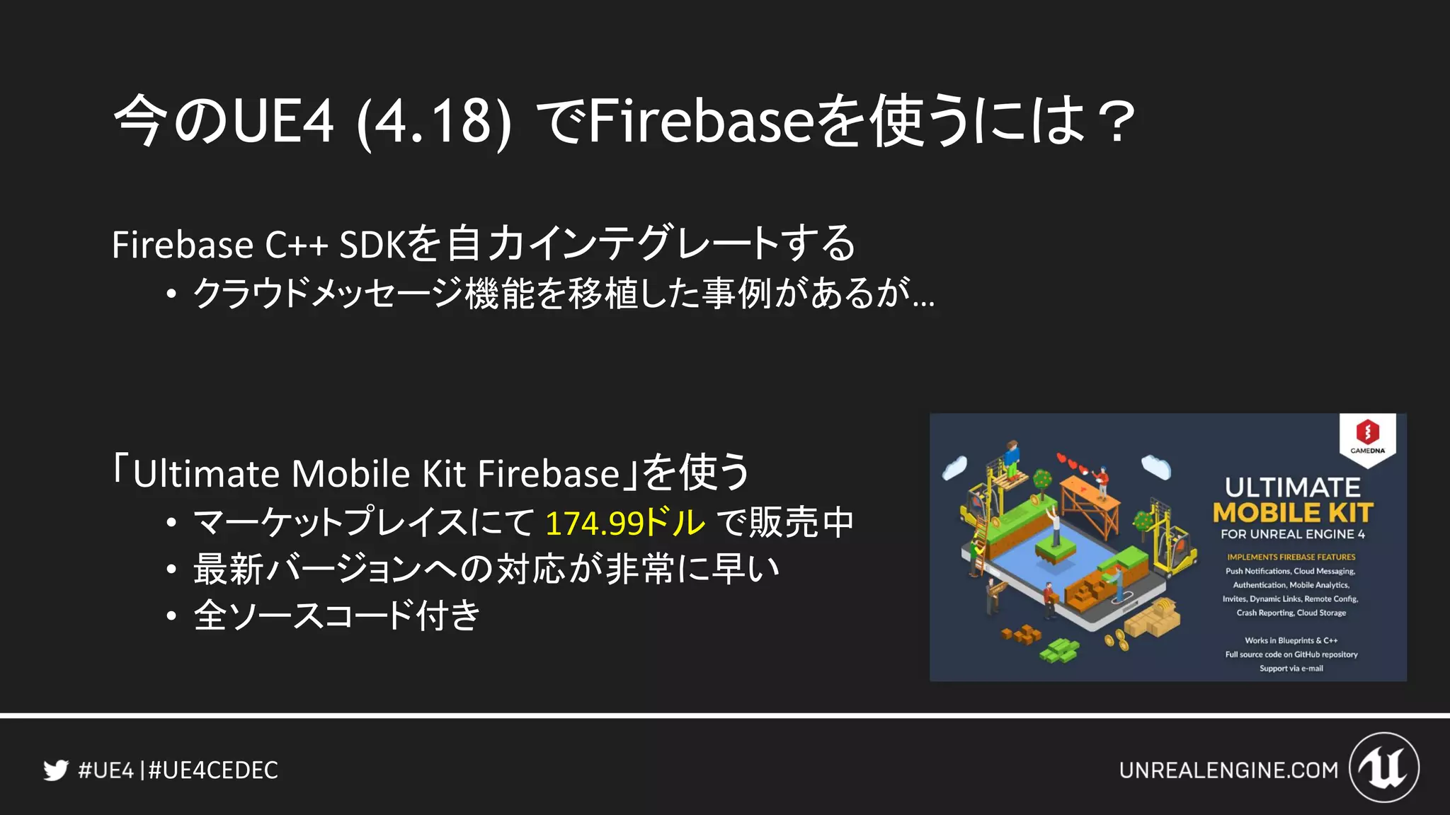 #UE4CEDEC
今のUE4 (4.18) でFirebaseを使うには？
Firebase C++ SDKを自力インテグレートする
• クラウドメッセージ機能を移植した事例があるが…
「Ultimate Mobile Kit Firebase」を使う
• マーケットプレイスにて 174.99ドル で販売中
• 最新バージョンへの対応が非常に早い
• 全ソースコード付き
 