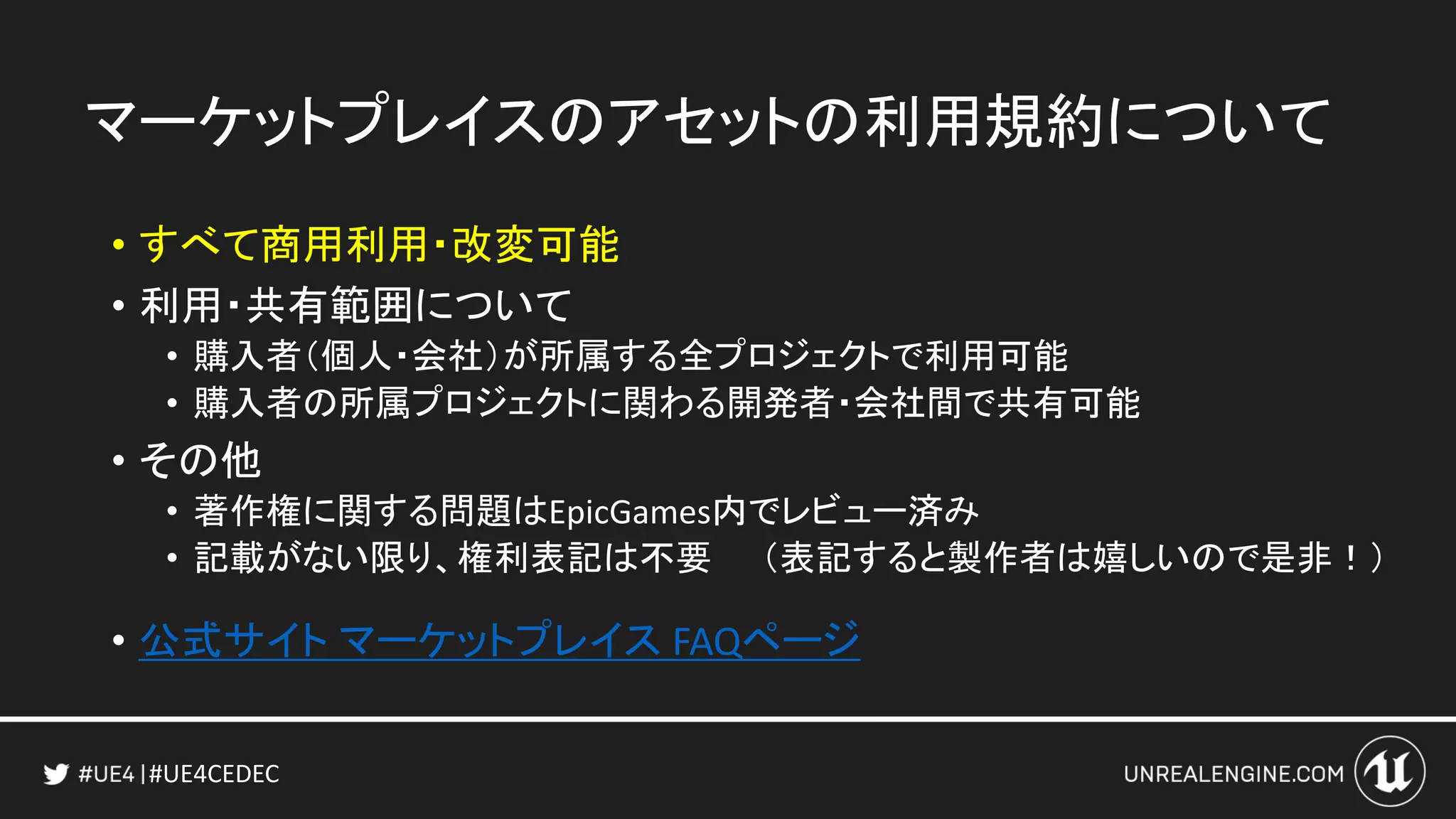 #UE4CEDEC
マーケットプレイスのアセットの利用規約について
• すべて商用利用・改変可能
• 利用・共有範囲について
• 購入者（個人・会社）が所属する全プロジェクトで利用可能
• 購入者の所属プロジェクトに関わる開発者・会社間で共有可能
• その他
• 著作権に関する問題はEpicGames内でレビュー済み
• 記載がない限り、権利表記は不要 （表記すると製作者は嬉しいので是非！）
• 公式サイト マーケットプレイス FAQページ
 