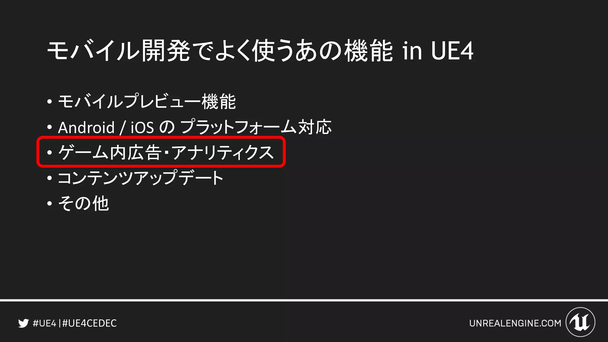 #UE4CEDEC
• モバイルプレビュー機能
• Android / iOS の プラットフォーム対応
• ゲーム内広告・アナリティクス
• コンテンツアップデート
• その他
モバイル開発でよく使うあの機能 in UE4
 