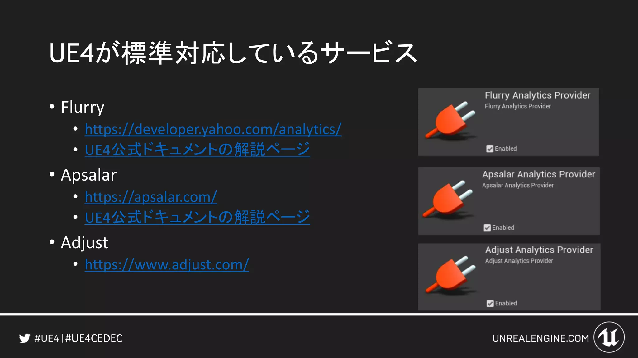 #UE4CEDEC
UE4が標準対応しているサービス
• Flurry
• https://developer.yahoo.com/analytics/
• UE4公式ドキュメントの解説ページ
• Apsalar
• https://apsalar.com/
• UE4公式ドキュメントの解説ページ
• Adjust
• https://www.adjust.com/
 