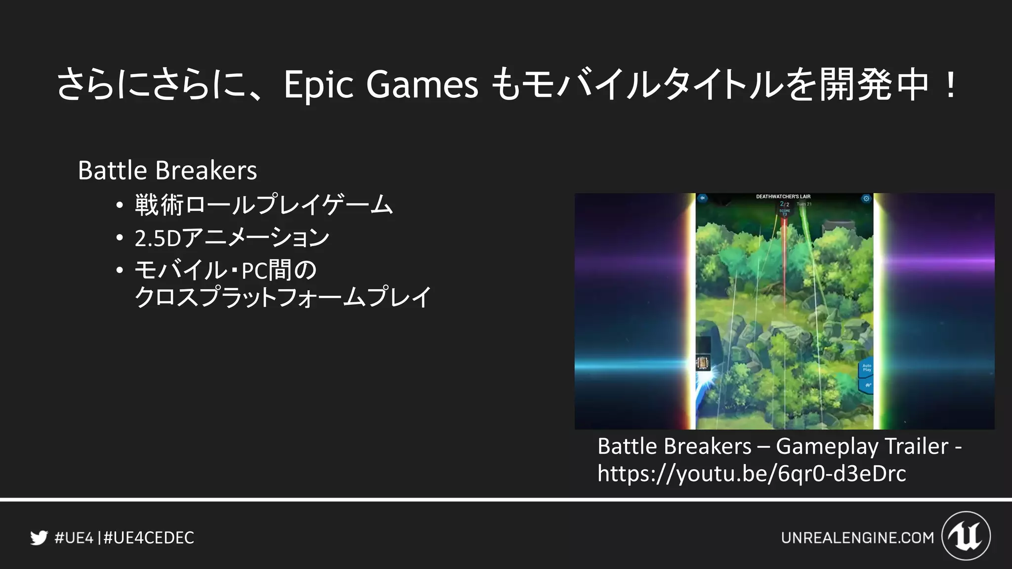 #UE4CEDEC
さらにさらに、 Epic Games もモバイルタイトルを開発中！
Battle Breakers
• 戦術ロールプレイゲーム
• 2.5Dアニメーション
• モバイル・PC間の
クロスプラットフォームプレイ
Battle Breakers – Gameplay Trailer -
https://youtu.be/6qr0-d3eDrc
 